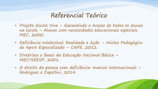 Referencial Teórico
• Projeto Escola Viva – Garantindo o Acesso de todos os alunos
na escola – Alunos com necessidades educacionais especiais.
MEC, 2000.
• Deficiência Intelectual: Realidade e Ação – Núcleo Pedagógico
de Apoio Especializado – CAPE, 2012.
• Diretrizes e Bases da Educação Nacional Básica –
MEC/SEESP, 2001.
• O direito da pessoa com deficiência: marcos internacionais –
Rodrigues e Capellini, 2014.
 