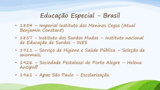 Educação Especial - Brasil
• 1854 – Imperial Instituto dos Meninos Cegos (Atual
Benjamin Constant)
• 1857 - Instituto dos Surdos Mudos – Instituto nacional
de Educação de Surdos - INES
• 1911 – Serviço de Higiene e Saúde Pública – Seleção de
anormais;
• 1926 – Sociedade Pestalozzi de Porto Alegre – Helena
Antipoff
• 1961 – Apae São Paulo – Escolarização.
 