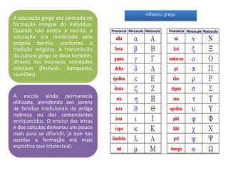 A educação grega era centrada na
formação integral do indivíduo.
Quando não existia a escrita, a
educação era ministrada pela
própria família, conforme a
tradição religiosa. A transmissão
da cultura grega se dava também,
através das inúmeras atividades
coletivas (festivais, banquetes,
reuniões).
A escola ainda permanecia
elitizada, atendendo aos jovens
de famílias tradicionais da antiga
nobreza ou dos comerciantes
enriquecidos. O ensino das letras
e dos cálculos demorou um pouco
mais para se difundir, já que nas
escolas a formação era mais
esportiva que intelectual.
Alfabeto grego
 
