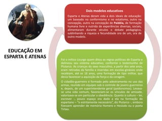 Dois modelos educativos
Esparta e Atenas deram vida a dois ideais de educação:
um baseado no conformismo e no estatismo, outro na
concepção, outro na concepção de Paidéia, de formação
humana livre e nutrida de experiências diversas, sociais,
alimentaram durante séculos o debate pedagógico,
sublinhando a riqueza e fecundidade ora de um, ora de
outro modelo.
Foi o mítico Licurgo quem ditou as regras políticas de Esparta e
delineou seu sistema educativo, conforme o testemunho de
Plutarco. As crianças do sexo masculino, a partir dos sete anos,
eram retiradas da família e inseridas em escolas-ginásios onde
recebiam, até os 16 anos, uma formação de tipo militar, que
devia favorecer a aquisição da força e da coragem.
O cidadão-guerreiro é formado pelo adestramento no uso das
armas, reunido em equipes sob o controle de jovens guerreiros
e, depois, de um superintendente geral (paidonomos). Levava-
se uma vida comum, favoreciam-se os vínculos de amizade,
valorizava-se em particular a obediência. Quanto à cultura – ler,
escrever -, pouco espaço era dado a ela na formação do
espartano – “o estritamente necessário”, diz Plutarco -, embora
fizessem aprender de memória Homero e Hesíodo ou o poeta
Tirteo.
EDUCAÇÃO EM
ESPARTA E ATENAS
 