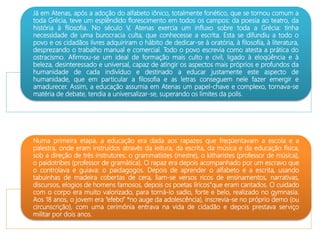 Já em Atenas, após a adoção do alfabeto iônico, totalmente fonético, que se tornou comum a
toda Grécia, teve um esplêndido florescimento em todos os campos: da poesia ao teatro, da
história à filosofia. No século V, Atenas exercia um influxo sobre toda a Grécia: tinha
necessidade de uma burocracia culta, que conhecesse a escrita. Esta se difundiu a todo o
povo e os cidadãos livres adquiriram o hábito de dedicar-se à oratória, à filosofia, à literatura,
desprezando o trabalho manual e comercial. Todo o povo escrevia como atesta a prática do
ostracismo. Afirmou-se um ideal de formação mais culto e civil, ligado à eloqüência e à
beleza, desinteressado e universal, capaz de atingir os aspectos mais próprios e profundos da
humanidade de cada indivíduo e destinado a educar justamente este aspecto de
humanidade, que em particular a filosofia e as letras conseguem nele fazer emergir e
amadurecer. Assim, a educação assumia em Atenas um papel-chave e complexo, tornava-se
matéria de debate, tendia a universalizar-se, superando os limites da polis.
Numa primeira etapa, a educação era dada aos rapazes que freqüentavam a escola e a
palestra, onde eram instruídos através da leitura, da escrita, da música e da educação física,
sob a direção de três instrutores: o grammatistes (mestre), o kitharistes (professor de música),
o paidotribes (professor de gramática). O rapaz era depois acompanhado por um escravo que
o controlava e guiava: o paidagogos. Depois de aprender o alfabeto e a escrita, usando
tabuinhas de madeira cobertas de cera, liam-se versos ricos de ensinamentos, narrativas,
discursos, elogios de homens famosos, depois os poetas líricos”que eram cantados. O cuidado
com o corpo era muito valorizado, para torná-lo sadio, forte e belo, realizado no gymnasia.
Aos 18 anos, o jovem era “efebo” *no auge da adolescência), inscrevia-se no próprio demo (ou
circunscrição), com uma cerimônia entrava na vida de cidadão e depois prestava serviço
militar por dois anos.
 