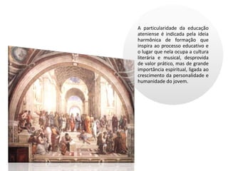 A particularidade da educação
ateniense é indicada pela ideia
harmônica de formação que
inspira ao processo educativo e
o lugar que nela ocupa a cultura
literária e musical, desprovida
de valor prático, mas de grande
importância espiritual, ligada ao
crescimento da personalidade e
humanidade do jovem.
 