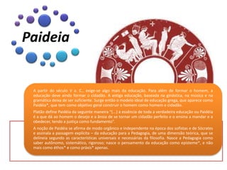 A partir do século V a. C., exige-se algo mais da educação. Para além de formar o homem, a
educação deve ainda formar o cidadão. A antiga educação, baseada na ginástica, na música e na
gramática deixa de ser suficiente. Surge então o modelo ideal de educação grega, que aparece como
Paidéia*, que tem como objetivo geral construir o homem como homem e cidadão.
Platão define Paidéia da seguinte maneira “(...) a essência de toda a verdadeira educação ou Paidéia
é a que dá ao homem o desejo e a ânsia de se tornar um cidadão perfeito e o ensina a mandar e a
obedecer, tendo a justiça como fundamento”.
A noção de Paidéia se afirma de modo orgânico e independente na época dos sofistas e de Sócrates
e assinala a passagem explícita – da educação para a Pedagogia, de uma dimensão teórica, que se
delineia segundo as características universais e necessárias da filosofia. Nasce a Pedagogia como
saber autônomo, sistemático, rigoroso; nasce o pensamento da educação como episteme*, e não
mais como éthos* e como práxis* apenas.
Paideia
 