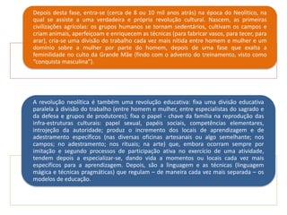 Depois desta fase, entra-se (cerca de 8 ou 10 mil anos atrás) na época do Neolítico, na
qual se assiste a uma verdadeira e própria revolução cultural. Nascem, as primeiras
civilizações agrícolas: os grupos humanos se tornam sedentários, cultivam os campos e
criam animais, aperfeiçoam e enriquecem as técnicas (para fabricar vasos, para tecer, para
arar), cria-se uma divisão do trabalho cada vez mais nítida entre homem e mulher e um
domínio sobre a mulher por parte do homem, depois de uma fase que exalta a
feminilidade no culto da Grande Mãe (findo com o advento do treinamento, visto como
“conquista masculina”).
A revolução neolítica é também uma revolução educativa: fixa uma divisão educativa
paralela à divisão do trabalho (entre homem e mulher, entre especialistas do sagrado e
da defesa e grupos de produtores); fixa o papel - chave da família na reprodução das
infra-estruturas culturais: papel sexual, papéis sociais, competências elementares,
introjeção da autoridade; produz o incremento dos locais de aprendizagem e de
adestramento específicos (nas diversas oficinas artesanais ou algo semelhante; nos
campos; no adestramento; nos rituais; na arte) que, embora ocorram sempre por
imitação e segundo processos de participação ativa no exercício de uma atividade,
tendem depois a especializar-se, dando vida a momentos ou locais cada vez mais
específicos para a aprendizagem. Depois, são a linguagem e as técnicas (linguagem
mágica e técnicas pragmáticas) que regulam – de maneira cada vez mais separada – os
modelos de educação.
 