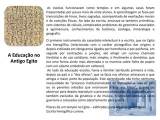 As escolas funcionavam como templos e em algumas casas foram
freqüentadas por pouco mais de vinte alunos. A aprendizagem se fazia por
transcrições de hinos, livros sagrados, acompanhada de exortações morais
e de coerções físicas. Ao lado da escrita, ensinava-se também aritmética,
com sistemas de cálculo, complicados problemas de geometria associados
à agrimensura, conhecimentos de botânica, zoologia, mineralogia e
geografia.
O primeiro instrumento do sacerdote-intelectual é a escrita, que no Egito
era hieroglífica (relacionada com o caráter pictográfico das origens e
depois estilizada em ideogramas ligados por homofonia e por polifonia, em
seguida por contrações e junções, até atingir um cursivo chamado
hierático e de uso cotidiano, mais simples, e finalmente o demótico, que
era uma forma ainda mais abreviada e se escrevia sobre folha de papiro
com um cálamo embebido em carbono).
Ao lado da educação escolar, havia a familiar (atribuída primeira à mãe,
depois ao pai) e a “dos ofícios”, que se fazia nas oficinas artesanais e que
atingia a maior parte da população. Este aprendizado não tinha nenhuma
necessidade de “processo institucionalizado de instrução” e “são os pais
ou os parentes artesãos que ensinavam a arte aos filhos”, através do
observar para depois reproduzir o processo observado. Os populares eram
também excluídos da ginástica e da música, reservadas apenas a casta
guerreira e colocadas como adestramento para guerra.
Pilares de um templo no Egito – edificados para representar florestas.
Escrita hieroglífica cursiva.
A Educação no
Antigo Egito
 