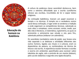 Educação do
homem na
Babilônia
A cultura da poderosa classe sacerdotal destaca-se, bem
como a extrema dificuldade que a escrita cuneiforme
oferece aos escribas, incumbidos de ler e copiar textos
religiosos.
Na civilização babilônica, tiveram um papel essencial o
templo e as técnicas. O templo era o verdadeiro centro
social dessa civilização, o lugar onde se condensa a tradição
e onde organizam as competências técnicas, sobretudo as
mais altas e complexas, como escrever, contar, medir, que
dão vida à literatura, à matemática, à geometria, às quais se
acrescenta a astronomia que estuda o céu para fins,
sobretudo práticos (elaborar um calendário).
Os sacerdotes (verdadeira casta de poder, que levava uma
vida separada e se dedicava a atividades diferentes dos
outros homens, ligadas aos rituais e à cultura), eram os
depositários da palavra, os conhecedores da técnica da
leitura e da escrita. A experiência escolar formava o escriba
e ocorria em ambientes aparelhados para escrever sobre
tabuletas de argila, sob o controle de um mestre (dubsar),
pelo uso de silabários e segundo uma rígida disciplina.
 