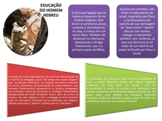 EDUCAÇÃO
DO HOMEM
HEBREU
O principal legado que os
hebreus deixaram foi no
âmbito religioso. Eles
foram os primeiros povos
a adotar o monoteísmo,
ou seja, a crença em um
único Deus. Também de
destacam na literatura,
destacando o Antigo
Testamento, que é a
primeira parte da Bíblia.
Quanto aos profetas, eles
eram os educadores de
Israel, inspirados por Deus
e continuadores do
espírito de sua mensagem
ao “povo eleito”: devem
educar com dureza,
castigar e repreender
também com violência, já
que sua denúncia é em
razão de um retorno ao
papel atribuído por Deus a
Israel.
A escola em Israel organizava-se em torno da interpretação da
Lei dentro da sinagoga; à qual “era anexa uma escola exegese”
que, no período helenístico, se envolveu em sérios contrastes
em torno, justamente, da helenização da cultura hebraica. Aos
saduceus (helenizantes) opuseram-se os fariseus (antigregos)
que remetiam à letra das Escrituras e à tradição interpretativa,
salvaguardada de modo formalista. Assim, além de centro de
oração e de vida religiosa e civil, a sinagoga se torna também
lugar de instrução.A instrução que se professava era religiosa,
voltada tanto para a “palavra” quanto para os “costumes”.
Os conteúdos da instrução eram “trechos escolhidos da
Torá”, a partir daqueles usados nos ofícios religiosos
cotidianos. Só mais tarde (no século I d.C.) foi
acrescentado o estudo da escrita e da aritmética. Nos
séculos sucessivos, os hebreus da diáspora fixaram-se, em
geral, sobre este modelo de formação (instrução
religiosa), atribuindo também a esta o papel de salvar sua
identidade cultural e sua tradição histórica
 