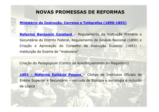 NOVAS PROMESSAS DE REFORMAS
Ministério da Instrução, Correios e Telégrafos (1890-1892)
Reforma Benjamin Constant – Regulamento da Instrução Primária e
Secundária do Distrito Federal, Regulamento de Ginásio Nacional (1890) e
Criação e Aprovação do Conselho da Instrução Superior (1891) –
instituição do Exame de “madureza”
Criação do Pedagogium (Centro de Aperfeiçoamento do Magistério)
1901 - Reforma Epitácio Pessoa – Código de Institutos Oficiais de
Ensino Superior e Secundário – retirada de Biologia e sociologia e inclusão
da Lógica
10
 