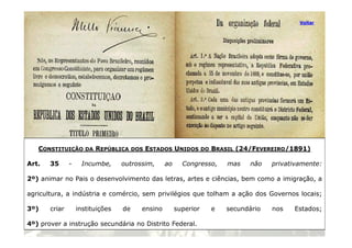 Voltar
21
CONSTITUIÇÃO DA REPÚBLICA DOS ESTADOS UNIDOS DO BRASIL (24/FEVEREIRO/1891)
Art. 35 - Incumbe, outrossim, ao Congresso, mas não privativamente:
2º) animar no Pais o desenvolvimento das letras, artes e ciências, bem como a imigração, a
agricultura, a indústria e comércio, sem privilégios que tolham a ação dos Governos locais;
3º) criar instituições de ensino superior e secundário nos Estados;
4º) prover a instrução secundária no Distrito Federal.
 