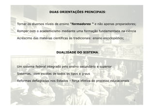 DUAS ORIENTAÇÕES PRINCIPAIS:
Tornar os diversos níveis de ensino “formadores “ e não apenas preparadores;
Romper com o academicismo mediante uma formação fundamentada na ciência
Acréscimo das matérias científicas às tradicionais: ensino enciclopédico;
DUALIDADE DO SISTEMA:
Um sistema federal integrado pelo ensino secundário e superior
Sistemas, com escolas de todos os tipos e graus
Reformas deflagradas nos Estados – força efetiva do processo educacionais
9
 