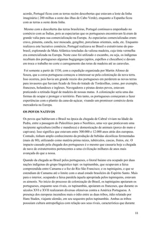 acordo, Portugal ficou com as terras recém descobertas que estavam a leste da linha
imaginária ( 200 milhas a oeste das ilhas de Cabo Verde), enquanto a Espanha ficou
com as terras a oeste desta linha.
Mesmo com a descoberta das terras brasileiras, Portugal continuava empenhado no
comércio com as Índias, pois as especiarias que os portugueses encontravam lá eram de
grande valia para sua comercialização na Europa. As especiarias comercializadas eram:
cravo, pimenta, canela, noz moscada, gengibre, porcelanas orientais, seda, etc. Enquanto
realizava este lucrativo comércio, Portugal realizava no Brasil o extrativismo do pau-
brasil, explorando da Mata Atlântica toneladas da valiosa madeira, cuja tinta vermelha
era comercializada na Europa. Neste caso foi utilizado o escambo, ou seja, os indígenas
recebiam dos portugueses algumas bugigangas (apitos, espelhos e chocalhos) e davam
em troca o trabalho no corte e carregamento das toras de madeira até as caravelas.
Foi somente a partir de 1530, com a expedição organizada por Martin Afonso de
Souza, que a coroa portuguesa começou a interessar-se pela colonização da nova terra.
Isso ocorreu, pois havia um grande receio dos portugueses em perderem as novas terras
para invasores que haviam ficado de fora do tratado de Tordesilhas, como, por exemplo,
franceses, holandeses e ingleses. Navegadores e piratas destes povos, estavam
praticando a retirada ilegal de madeira de nossas matas. A colonização seria uma das
formas de ocupar e proteger o território. Para tanto, os portugueses começaram a fazer
experiências com o plantio da cana-de-açúcar, visando um promissor comércio desta
mercadoria na Europa.
OS POVOS NATIVOS
Os povos que habitavam o Brasil na época da chegada de Cabral viviam na Idade da
Pedra, entre a passagem do Paleolítico para o Neolítico, uma vez que praticavam uma
incipiente agricultura (milho e mandioca) e domesticação de animais (porco do mato e
capivara). Isso significa que estavam entre 300.000 e 12.000 anos atrás dos europeus.
Contudo, tinham amplo conhecimento da produção de bebidas alcoólicas fermentadas
(mais de 80), utilizando como matéria prima raízes, tubérculos, cascas, frutos, etc. O
impacto causado pela chegada dos portugueses é o mesmo que causaria hoje a chegada
de nave de extraterrestres pertencentes a uma civilização milhares de anos mais
avançada do que a nossa.
Quando da chegada ao Brasil pelos portugueses, o litoral baiano era ocupado por duas
nações indígenas do grupo linguístico tupi: os tupinambás, que ocupavam a faixa
compreendida entre Camamu e a foz do Rio São Francisco; e os tupiniquins, e que se
estendiam de Camamu até o limite com o atual estado brasileiro do Espírito Santo. Mais
para o interior, ocupando a faixa paralela àquela apropriada pelos tupiniquins, estavam
os aimorés. No início do processo de colonização do Brasil, os tupiniquins apoiaram os
portugueses, enquanto seus rivais, os tupinambás, apoiaram os franceses, que durante os
séculos XVI e XVII realizaram diversas ofensivas contra a América Portuguesa. A
presença dos europeus incendiou mais o ódio entre as duas tribos, ódio relatado por
Hans Staden, viajante alemão, em seu sequestro pelos tupinambás. Ambas as tribos
possuíam cultura antropofágica com relação aos seus rivais, característica que durante
11
 