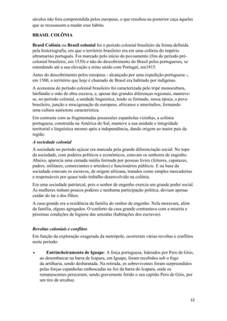 séculos não fora compreendida pelos europeus, o que resultou na posterior caça àqueles
que se recusassem a mudar esse hábito.
BRASIL COLÔNIA
Brasil Colônia ou Brasil colonial foi o período colonial brasileiro da forma definida
pela historiografia, em que o território brasileiro era em uma colônia do império
ultramarino português. Foi marcado pelo início do povoamento (fim do período pré-
colonial brasileiro, em 1530) e não do descobrimento do Brasil pelos portugueses, se
estendendo até a sua elevação a reino unido com Portugal, em1815.
Antes do descobrimento pelos europeus - alcançado por uma expedição portuguesa -,
em 1500, o território que hoje é chamado de Brasil era habitado por indígenas.
A economia do período colonial brasileiro foi caracterizada pelo tripé monocultura,
latifúndio e mão de obra escrava, e, apesar das grandes diferenças regionais, manteve-
se, no período colonial, a unidade linguística, tendo se formado, nessa época, o povo
brasileiro, junção e miscigenação de europeus, africanos e ameríndios, formando
uma cultura autóctone característica.
Em contraste com as fragmentadas possessões espanholas vizinhas, a colónia
portuguesa, construída na América do Sul, manteve a sua unidade e integridade
territorial e linguística mesmo após a independência, dando origem ao maior país da
região.
A sociedade colonial
A sociedade no período açúcar era marcada pela grande diferenciação social. No topo
da sociedade, com poderes políticos e econômicos, estavam os senhores de engenho.
Abaixo, aparecia uma camada média formada por pessoas livres (feitores, capatazes,
padres, militares, comerciantes e artesãos) e funcionários públicos. E na base da
sociedade estavam os escravos, de origem africana, tratados como simples mercadorias
e responsáveis por quase todo trabalho desenvolvido na colônia.
Era uma sociedade patriarcal, pois o senhor de engenho exercia um grande poder social.
As mulheres tinham poucos poderes e nenhuma participação política, deviam apenas
cuidar do lar e dos filhos.
A casa-grande era a residência da família do senhor de engenho. Nela moravam, além
da família, alguns agregados. O conforto da casa grande contrastava com a miséria e
péssimas condições de higiene das senzalas (habitações dos escravos).
Revoltas coloniais e conflitos
Em função da exploração exagerada da metrópole, ocorreram várias revoltas e conflitos
neste período:
• Entrincheiramento de Iguape: A força portuguesa, liderados por Pero de Góis,
ao desembarcar na barra de Icapara, em Iguape, foram recebidos sob o fogo
da artilharia, sendo desbaratada. Na retirada, os sobreviventes foram surpreendidos
pelas forças espanholas emboscadas na foz da barra do Icapara, onde os
remanescentes pereceram, sendo gravemente ferido o seu capitão Pero de Góis, por
um tiro de arcabuz.
12
 
