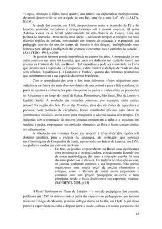 “Língua, instrução e livros, nesse quadro, em termos das expectativas metropolitanas,
deveriam desenvolver-se sob a égide de um Rei, uma Fé e uma Lei”. (VILLALTA,
IDEM).
A vinda dos jesuítas, em 1549, proporcionava assim a expansão da Fé e do
Império, reunindo mercadores e evangelizadores sob a mesma empresa, tal como
Antonio Vieira irá se referir posteriormente na obra História do Futuro. Com sua
política de instrução – uma escola, uma igreja –, edificaram templos e colégios nas mais
diversas regiões da colônia, constituindo um sistema de educação e expandindo sua
pedagogia através do uso do teatro, da música e das danças, “multiplicando seus
recursos para atingir à inteligência das crianças e encontrar-lhes o caminho do coração”.
(AZEVEDO, 1943, p.290).
Os jesuítas tiveram grande importância no campo das artes. A propagação de um
estilo jesuítico nas artes foi tamanha, que pode ser dedicado um capítulo inteiro aos
jesuítas na História da Arte no Brasil. Tal importância pode ser constatada na Carta
que comunicava a supressão da Companhia, e determinava a abolição de “cada um dos
seos officios, Residências (...) Costumes e Estilos”, quando das reformas pombalinas
que culminaram com a sua expulsão das terras brasileiras.
Com o aprendizado das artes e dos mais diferentes ofícios adquiriram auto-
suficiência na fatura dos mais diversos objetos de uso pessoal e para a lida cotidiana, de
pares de sapatos a embarcações para transportar os padres e irmãos entre as possessões
no Amazonas e ao longo do litoral da Bahia, Pernambuco, São Paulo, Rio de Janeiro e
Espírito Santo. A produção das reduções jesuíticas, por exemplo, tinha caráter
notável. Na região dos Sete Povos das Missões, além das atividades de agricultura e
pecuária, com produção de excedentes, foram construídas oficinas para fatura de
instrumentos musicais, assim como para imaginária e adornos usados nos templos. Os
indígenas sob a orientação de mestres jesuítas executavam a talha e a escultura em
madeira e pedra, empregando em profusão elementos da flora e fauna circunvizinhas
aos aldeamentos.
A adaptação aos costumes locais em respeito à diversidade das regiões sob
domínio jesuítico, para a eficácia da catequese, era orientação que constava
nas Constituições da Companhia de Jesus, apresentada por Inácio de Loyola, em 1550,
aos padres e irmãos que estavam em Roma.
De fato, os jesuítas empreenderam no Brasil uma significativa
obra missionária e evangelizadora, especialmente fazendo uso
de novas metodologias, das quais a educação escolar foi uma
das mais poderosas e eficazes. Em matéria de educação escolar,
os jesuítas souberam construir a sua hegemonia. Não apenas
organizaram uma ampla ‘rede’ de escolas elementares e
colégios, como o fizeram de modo muito organizado e
contando com um projeto pedagógico uniforme e bem
planejado, sendo o Ratio Studiorum a sua expressão máxima.
(SANGENIS, 2004, p.93)
O Ratio Studiorum ou Plano de Estudos – o método pedagógico dos jesuítas,
publicado em 1599 foi sistematizado a partir das experiências pedagógicas, que tiveram
início no Colégio de Messina, primeiro colégio aberto na Sicília, em 1548. A par dessa
primeira experiência na Itália a disputa entre o modus italicus e o modus parisiensis foi
14
 