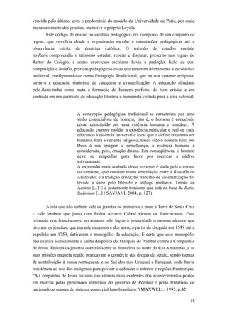 vencida pelo último, com o predomínio do modelo da Universidade de Paris, por onde
passaram muito dos jesuítas, inclusive o próprio Loyola.
Este código de ensino ou estatuto pedagógico era composto de um conjunto de
regras, que envolvia desde a organização escolar e orientações pedagógicas até a
observância estrita da doutrina católica. O método de estudos contido
no Ratio compreendia o trinômio estudar, repetir e disputar, prescrito nas regras do
Reitor do Colégio, e como exercícios escolares havia a preleção, lição de cor,
composição e desafio, práticas pedagógicas essas que remetem diretamente à escolástica
medieval, configurando-se como Pedagogia Tradicional, que na sua vertente religiosa,
tornava a educação sinônima de catequese e evangelização. A educação almejada
pelo Ratio tinha como meta a formação do homem perfeito, do bom cristão e era
centrada em um currículo de educação literária e humanista voltada para a elite colonial.
A concepção pedagógica tradicional se caracteriza por uma
visão essencialista de homem, isto é, o homem é concebido
como constituído por uma essência humana e imutável. À
educação cumpre moldar a existência particular e real de cada
educando à essência universal e ideal que o define enquanto ser
humano. Para a vertente religiosa, tendo sido o homem feito por
Deus à sua imagem e semelhança, a essência humana é
considerada, pois, criação divina. Em conseqüência, o homem
deve se empenhar para fazer por merecer a dádiva
sobrenatural.
A expressão mais acabada dessa vertente é dada pela corrente
do tomismo, que consiste numa articulação entre a filosofia de
Aristóteles e a tradição cristã; tal trabalho de sistematização foi
levado a cabo pelo filósofo e teólogo medieval Tomás de
Aquino [...] E é justamente tomismo que está na base do Ratio
Sudiorum [...] ( SAVIANI, 2004, p. 127)
Ainda que não tenham sido os jesuítas os primeiros a pisar a Terra de Santa Cruz
– vale lembrar que junto com Pedro Álvares Cabral vieram os franciscanos. Essa
primazia dos franciscanos, no entanto, não legou à posteridade o mesmo alcance que
tiveram os jesuítas, que durante duzentos e dez anos, a partir da chegada em 1549 até a
expulsão em 1759, detiveram o monopólio da educação. É certo que esse monopólio
não explica isoladamente a sanha despótica do Marquês de Pombal contra a Companhia
de Jesus. Tinham os jesuítas domínio sobre as fronteiras ao norte do Rio Amazonas, e as
suas missões naquela região praticavam o comércio das drogas do sertão, sendo isentas
de contribuição à coroa portuguesa, e ao Sul dos rios Uruguai e Paraguai, onde havia
resistência ao uso dos indígenas para povoar e defender o interior e regiões fronteiriças.
“A Companhia de Jesus foi uma das vítimas mais evidentes dos acontecimentos postos
em marcha pelas pretensões imperiais do governo de Pombal e pelas tentativas de
nacionalizar setores do sistema comercial luso-brasileiro.”(MAXWELL, 1995, p.42)
15
 