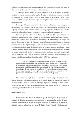 didáticos, até a nomeação de um Diretor Geral dos Estudos que deveria, em nome do
Rei, nomear professores e fiscalizar sua ação na colônia.
Através do Alvará Régio de 28 de junho de 1759, o Marquês de Pombal,
suprimia as escolas jesuíticas de Portugal e de todas as colônias ao expulsar os jesuítas
da colônia e, ao mesmo tempo, criava as aulas régias ou avulsas de Latim, Grego,
Filosofia e Retórica, que deveriam suprir as disciplinas antes oferecidas nos extintos
colégios jesuítas.
Estas providências, entretanto, não foram suficientes para assegurar a
continuidade e a expansão das escolas brasileiras, constantemente reclamadas pelas
populações que até então se beneficiavam dos colégios jesuítas. Portugal logo percebeu
que a educação no Brasil estava estagnada e era preciso oferecer uma solução.
Somente quando a Real Mesa Censória, criada em 1767 (inicialmente com
atribuição para examinar livros e papéis já introduzidos e por introduzir em Portugal),
alguns anos depois, passa a assumir a incumbência da administração e direção dos
estudos das escolas menores de Portugal e suas colônias, é que as reformas na instrução
ganham meios de implementação. Com as novas incumbências e a partir das
experiências administrativas da direção geral de estudos, nos anos anteriores, a Mesa
Censória apontou para as necessidades tanto na metrópole quanto na colônia referente
ao campo educacional. Assim, os estudos menores ganharam amplitude e penetração
com a instituição, em 1772, do chamado “subsídio literário” ,
para manutenção dos
ensinos primário e secundário. Como Carvalho (1978) bem explicitou:
“Com os recursos deste imposto, chamado subsídio literário, além do
pagamento dos ordenados aos professores, para o qual ele foi instituído,
poder-se-iam ainda obter as seguintes aplicações: 1) compra de livros para a
constituição da biblioteca pública, subordinada à Real Mesa Censória; 2)
organização de um museu de variedades; 3) construção de um gabinete de
física experimental; 4) ampliação dos estabelecimentos e incentivos aos
professores, dentre outras aplicações” (Carvalho, 1978, p. 128).
Dessa forma, foi implantado o novo sistema educacional que deveria substituir o
sistema jesuítico. Aberto que estava à modernidade européia, incorporou partes do
discursos sobre a ação do Estado na educação e passou a empregá-lo para ocupar o
vácuo que foi deixado com a saída dos jesuítas, pelo menos no que diz respeito ao
controle e gestão administrativa do sistema escolar.
O NOVO SISTEMA
Como vimos, foi através do Alvará Régio de 28 de junho de 1759 que o
Marquês de Pombal, ao mesmo tempo expulsou os jesuítas de Portugal e de suas
colônias, suprimindo as escolas e colégios jesuíticas de Portugal e de todas as
colônias; criou as aulas régias ou avulsas de Latim, Grego, Filosofia e Retórica, que
18
 