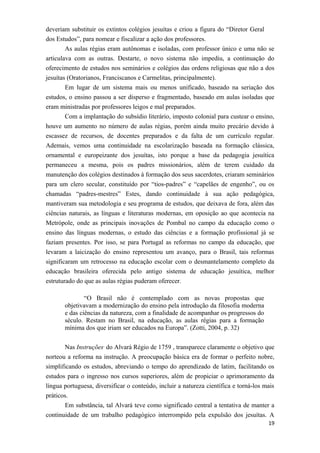 deveriam substituir os extintos colégios jesuítas e criou a figura do “Diretor Geral
dos Estudos”, para nomear e fiscalizar a ação dos professores.
As aulas régias eram autônomas e isoladas, com professor único e uma não se
articulava com as outras. Destarte, o novo sistema não impediu, a continuação do
oferecimento de estudos nos seminários e colégios das ordens religiosas que não a dos
jesuítas (Oratorianos, Franciscanos e Carmelitas, principalmente).
Em lugar de um sistema mais ou menos unificado, baseado na seriação dos
estudos, o ensino passou a ser disperso e fragmentado, baseado em aulas isoladas que
eram ministradas por professores leigos e mal preparados.
Com a implantação do subsídio literário, imposto colonial para custear o ensino,
houve um aumento no número de aulas régias, porém ainda muito precário devido à
escassez de recursos, de docentes preparados e da falta de um currículo regular.
Ademais, vemos uma continuidade na escolarização baseada na formação clássica,
ornamental e europeizante dos jesuítas, isto porque a base da pedagogia jesuítica
permaneceu a mesma, pois os padres missionários, além de terem cuidado da
manutenção dos colégios destinados à formação dos seus sacerdotes, criaram seminários
para um clero secular, constituído por “tios-padres” e “capelães de engenho”, ou os
chamadas “padres-mestres” Estes, dando continuidade à sua ação pedagógica,
mantiveram sua metodologia e seu programa de estudos, que deixava de fora, além das
ciências naturais, as línguas e literaturas modernas, em oposição ao que acontecia na
Metrópole, onde as principais inovações de Pombal no campo da educação como o
ensino das línguas modernas, o estudo das ciências e a formação profissional já se
faziam presentes. Por isso, se para Portugal as reformas no campo da educação, que
levaram a laicização do ensino representou um avanço, para o Brasil, tais reformas
significaram um retrocesso na educação escolar com o desmantelamento completo da
educação brasileira oferecida pelo antigo sistema de educação jesuítica, melhor
estruturado do que as aulas régias puderam oferecer.
“O Brasil não é contemplado com as novas propostas que
objetivavam a modernização do ensino pela introdução da filosofia moderna
e das ciências da natureza, com a finalidade de acompanhar os progressos do
século. Restam no Brasil, na educação, as aulas régias para a formação
mínima dos que iriam ser educados na Europa”. (Zotti, 2004, p. 32)
Nas Instruções do Alvará Régio de 1759 , transparece claramente o objetivo que
norteou a reforma na instrução. A preocupação básica era de formar o perfeito nobre,
simplificando os estudos, abreviando o tempo do aprendizado de latim, facilitando os
estudos para o ingresso nos cursos superiores, além de propiciar o aprimoramento da
língua portuguesa, diversificar o conteúdo, incluir a natureza científica e torná-los mais
práticos.
Em substância, tal Alvará teve como significado central a tentativa de manter a
continuidade de um trabalho pedagógico interrompido pela expulsão dos jesuítas. A
19
 