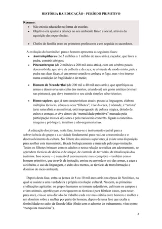 HISTÓRIA DA EDUCAÇÃO - PERÍODO PRIMITIVO
Resumo:
• Não existia educação na forma de escolas;
• Objetivo era ajustar a criança ao seu ambiente físico e social, através da
aquisição das experiências;
• Chefes de família eram os primeiros professores e em seguida os sacerdotes.
A evolução do hominídeo para o homem apresenta as seguintes fases:
• Australopithecus (de 5 milhões a 1 milhão de anos atrás), caçador, que lasca a
pedra, constrói abrigos;
• Pitecanthropus (de 2 milhões a 200 mil anos atrás), com um cérebro pouco
desenvolvido, que vive da colheita e da caça, se alimenta de modo misto, pule a
pedra nas duas faces, é um pronto-artesão e conhece o fogo, mas vive imerso
numa condição de fragilidade e de medo;
• Homem de Neanderthal (de 200 mil a 40 mil anos atrás), que aperfeiçoa as
armas e desenvolve um culto dos mortos, criando até um gosto estético (visível
nas pinturas), que deve transmitir o seu ainda simples saber técnico;
• Homo sapiens, que já tem características atuais: possui a linguagem, elabora
múltiplas técnicas, educa os seus “filhotes”, vive da caça, é nômade, é “artista”
(arte naturalista e animalista), está impregnado de cultura mágica, dotado de
cultos e crenças, e vive dentro da “mentalidade primitiva” marcada pela
participação mística dos seres e pelo raciocínio concreto, ligado a conceitos-
imagens e pré-lógico, intuitivo e não-argumentativo.
A educação dos jovens, nesta fase, torna-se o instrumento central para a
sobrevivência do grupo e a atividade fundamental para realizar a transmissão e o
desenvolvimento da cultura. No filhote dos animais superiores já existe uma disposição
para acolher esta transmissão, fixada biologicamente e marcada pelo jogo-imitação.
Todos os filhotes brincam com os adultos e nessa relação se realiza um adestramento, se
aprendem técnicas de defesa e de ataque, de controle do território, de ritualização dos
instintos. Isso ocorre – e num nível enormemente mais complexo – também com o
homem primitivo, que através da imitação, ensina ou aprende o uso das armas, a caça e
a colheita, o uso da linguagem, o culto dos mortos, as técnicas de transformação e
domínio do meio ambiente.
Depois desta fase, entra-se (cerca de 8 ou 10 mil anos atrás) na época do Neolítico, na
qual se assiste a uma verdadeira e própria revolução cultural. Nascem, as primeiras
civilizações agrícolas: os grupos humanos se tornam sedentários, cultivam os campos e
criam animais, aperfeiçoam e enriquecem as técnicas (para fabricar vasos, para tecer,
para arar), cria-se uma divisão do trabalho cada vez mais nítida entre homem e mulher e
um domínio sobre a mulher por parte do homem, depois de uma fase que exalta a
feminilidade no culto da Grande Mãe (findo com o advento do treinamento, visto como
“conquista masculina”).
2
 