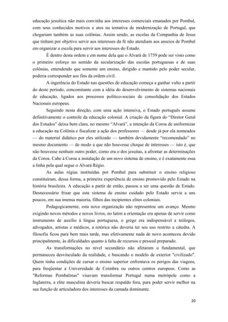 educação jesuítica não mais convinha aos interesses comerciais emanados por Pombal,
com seus conhecidos motivos e atos na tentativa de modernização de Portugal, que
chegariam também as suas colônias. Assim sendo, as escolas da Companhia de Jesus
que tinham por objetivo servir aos interesses da fé não atendiam aos anseios de Pombal
em organizar a escola para servir aos interesses do Estado.
É dentro desta ordem e em nome dela que o Alvará de 1759 pode ser visto como
o primeiro esforço no sentido da secularização das escolas portuguesas e de suas
colônias, entendendo que somente um ensino, dirigido e mantido pelo poder secular,
poderia corresponder aos fins da ordem civil.
A ingerência do Estado nas questões de educação começa a ganhar vulto a partir
do deste período, concomitante com a idéia do desenvolvimento de sistemas nacionais
de educação, ligados aos processos político-sociais de consolidação dos Estados
Nacionais europeus.
Seguindo nesta direção, com uma ação intensiva, o Estado português assume
definitivamente o controle da educação colonial. A criação da figura do “Diretor Geral
dos Estudos” deixa bem clara, no mesmo “Alvará”, a intenção da Coroa de uniformizar
a educação na Colônia e fiscalizar a ação dos professores — desde já por ela nomeados
— do material didático por eles utilizado — também devidamente “recomendado” no
mesmo documento — de modo a que não houvesse choque de interesses — isto é, que
não houvesse nenhum outro poder, como era o dos jesuítas, a afrontar as determinações
da Coroa. Cabe à Coroa a instalação de um novo sistema de ensino, e é exatamente essa
a linha pela qual segue o Alvará Régio.
As aulas régias instituídas por Pombal para substituir o ensino religioso
constituíram, dessa forma, a primeira experiência de ensino promovido pelo Estado na
história brasileira. A educação a partir de então, passou a ser uma questão de Estado.
Desnecessário frisar que este sistema de ensino cuidado pelo Estado servia a uns
poucos, em sua imensa maioria, filhos das incipientes elites coloniais.
Pedagogicamente, esta nova organização não representou um avanço. Mesmo
exigindo novos métodos e novos livros, no latim a orientação era apenas de servir como
instrumento de auxílio à língua portuguesa, o grego era indispensável a teólogos,
advogados, artistas e médicos, a retórica não deveria ter seu uso restrito a cátedra. A
filosofia ficou para bem mais tarde, mas efetivamente nada de novo aconteceu devido
principalmente, às dificuldades quanto à falta de recursos e pessoal preparado.
As transformações no nível secundário não afetaram o fundamental, que
permaneceu desvinculado da realidade, e buscando o modelo de exterior "civilizado".
Quem tinha condições de cursar o ensino superior enfrentava os perigos das viagens,
para freqüentar a Universidade de Coimbra ou outros centros europeus. Como as
"Reformas Pombalinas" visavam transformar Portugal numa metrópole como a
Inglaterra, a elite masculina deveria buscar respaldo fora, para poder servir melhor na
sua função de articuladora dos interesses da camada dominante.
20
 