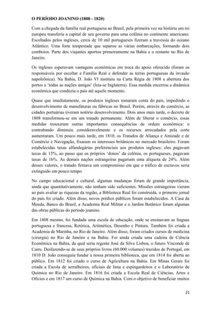 O PERÍODO JOANINO (1808 - 1820)
Com a chegada da família real portuguesa ao Brasil, pela primeira vez na história um rei
europeu transferia a capital de seu governo para uma colônia no continente americano.
Escoltados pelos ingleses, cerca de 10 mil portugueses fizeram a travessia do oceano
Atlântico. Uma forte tempestade que separou as várias embarcações, formando dois
comboios. Parte dos viajantes aportou primeiramente na Bahia e o restante no Rio de
Janeiro.
Os ingleses esperavam vantagens econômicas em troca do apoio oferecido (foram os
responsáveis por escoltar a Família Real e defender as terras portuguesas da invasão
napoleônica). Na Bahia, D. João VI instituiu na Carta Régia de 1808 a abertura dos
portos a ‘todas as nações amigas’ (leia-se Inglaterra). Essa medida encerrou a dinâmica
econômica que conduzia o país até aquele momento.
Quase que imediatamente, os produtos ingleses tomaram conta do país, impedindo o
desenvolvimento de manufaturas ou fábricas no Brasil. Porém, através do comércio, as
cidades portuárias tiveram notório desenvolvimento. Dois anos mais tarde, o decreto de
1808 transformou-se em um tratado permanente. Além de liberar o comércio, essas
medidas trouxeram outras importantes consequências de ordem econômica: o
contrabando diminuiu consideravelmente e os recursos arrecadados pela corte
aumentaram. Um pouco mais tarde, em 1810, os Tratados de Aliança e Amizade e de
Comércio e Navegação, fixaram os interesses britânicos no mercado brasileiro. Foram
estabelecidas taxas alfandegárias preferenciais aos produtos ingleses: eles pagavam
taxas de 15%, ao passo que os próprios ‘donos’ da colônia, os portugueses, pagavam
taxas de 16%. As demais nações estrangeiras pagariam uma alíquota de 24%. Além
desses valores, o tratado firmava um compromisso em que o tráfico de escravos seria
extinguido em pouco tempo.
No campo educacional e cultural, algumas mudanças foram de grande importância,
ainda que quantitativamente, não tenham sido suficientes. Missões estrangeiras vieram
ao país avaliar as riquezas da região, a Biblioteca Real foi construída, o primeiro jornal
do país foi criado. Além disso, novos prédios públicos foram estabelecidos. A Casa da
Moeda, Banco do Brasil, a Academia Real Militar e o Jardim Botânico foram algumas
das obras públicas do período joanino.
Em 1808 mesmo, foi fundada uma escola de educação, onde se ensinavam as línguas
portuguesa e francesa, Retórica, Aritmética, Desenho e Pintura. Também foi criada a
Academia de Marinha, no Rio de Janeiro. Além disso, foram criados cursos de medicina
(cirurgia) no Rio de Janeiro e na Bahia. Foi ainda criada uma cadeira de Ciência
Econômica na Bahia, da qual seria regente José da Silva Lisboa, o futuro Visconde de
Cairu. Desfazendo-se de seus próprios livros (60.000 volumes) trazidos de Portugal, em
1810 D. João conseguiu fundar a nossa primeira biblioteca, que em 1814 foi aberta ao
público. Em 1812 foi criado o curso de Agricultura na Bahia. Em Minas Gerais foi
criada a Escola de serralheiros, oficiais de lima e espingardeiros e o Laboratório de
Química no Rio de Janeiro. Em 1816 foi criada a Escola Real de Ciências, Artes e
Ofícios e em 1817 um curso de Química na Bahia. Com o objetivo de beneficiar muitos
21
 