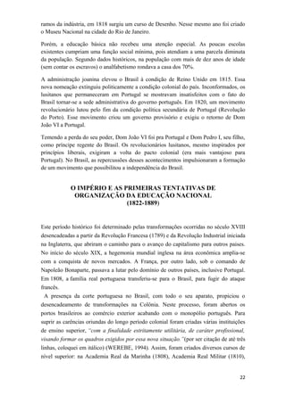 ramos da indústria, em 1818 surgiu um curso de Desenho. Nesse mesmo ano foi criado
o Museu Nacional na cidade do Rio de Janeiro.
Porém, a educação básica não recebeu uma atenção especial. As poucas escolas
existentes cumpriam uma função social mínima, pois atendiam a uma parcela diminuta
da população. Segundo dados históricos, na população com mais de dez anos de idade
(sem contar os escravos) o analfabetismo rondava a casa dos 70%.
A administração joanina elevou o Brasil à condição de Reino Unido em 1815. Essa
nova nomeação extinguiu politicamente a condição colonial do país. Inconformados, os
lusitanos que permaneceram em Portugal se mostravam insatisfeitos com o fato do
Brasil tornar-se a sede administrativa do governo português. Em 1820, um movimento
revolucionário lutou pelo fim da condição política secundária de Portugal (Revolução
do Porto). Esse movimento criou um governo provisório e exigiu o retorno de Dom
João VI a Portugal.
Temendo a perda do seu poder, Dom João VI foi pra Portugal e Dom Pedro I, seu filho,
como príncipe regente do Brasil. Os revolucionários lusitanos, mesmo inspirados por
princípios liberais, exigiram a volta do pacto colonial (era mais vantajoso para
Portugal). No Brasil, as repercussões desses acontecimentos impulsionaram a formação
de um movimento que possibilitou a independência do Brasil.
O IMPÉRIO E AS PRIMEIRAS TENTATIVAS DE
ORGANIZAÇÃO DA EDUCAÇÃO NACIONAL
(1822-1889)
Este período histórico foi determinado pelas transformações ocorridas no século XVIII
desencadeadas a partir da Revolução Francesa (1789) e da Revolução Industrial iniciada
na Inglaterra, que abriram o caminho para o avanço do capitalismo para outros paises.
No início do século XIX, a hegemonia mundial inglesa na área econômica amplia-se
com a conquista de novos mercados. A França, por outro lado, sob o comando de
Napoleão Bonaparte, passava a lutar pelo domínio de outros países, inclusive Portugal.
Em 1808, a família real portuguesa transferiu-se para o Brasil, para fugir do ataque
francês.
A presença da corte portuguesa no Brasil, com todo o seu aparato, propiciou o
desencadeamento de transformações na Colônia. Neste processo, foram abertos os
portos brasileiros ao comércio exterior acabando com o monopólio português. Para
suprir as carências oriundas do longo período colonial foram criadas várias instituições
de ensino superior, “com a finalidade estritamente utilitária, de caráter profissional,
visando formar os quadros exigidos por essa nova situação.”(por ser citação de até três
linhas, coloquei em itálico) (WEREBE, 1994). Assim, foram criados diversos cursos de
nível superior: na Academia Real da Marinha (1808), Academia Real Militar (1810),
22
 