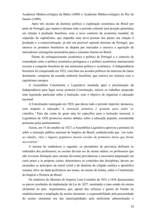 Academia Médico-cirúrgica da Bahia (1808) e Academia Médico-cirúrgica do Rio de
Janeiro (1809).
Após três séculos de domínio político e exploração econômica do Brasil por
parte de Portugal, que manteve durante todo o período colonial uma posição parasitária
em relação à produção brasileira, com o novo contexto da economia mundial, de
expansão do capitalismo, que impunha uma nova postura dos países em relação à
produção e a comercialização, já não era possível suportar domínio de Portugal, que
onerava os produtos brasileiros na disputa por mercados e onerava a aquisição de
mercadorias estrangeiras necessárias para o consumo interno no Brasil.
Diante do enfraquecimento econômico e político de Portugal e o contexto de
contradição entre a política econômica portuguesa e a política econômica internacional
ocorreu a conquista brasileira de sua autonomia política e econômica. A Independência
brasileira foi conquistada em 1822, com base em acordos políticos de interesse da classe
dominante, composta da camada senhorial brasileira, que entrava em sintonia com o
capitalismo europeu.
A Assembléia Constituinte e Legislativa instalada após a proclamação da
Independência para legar nossa primeira Constituição, iniciou os trabalhos propondo
uma legislação particular sobre a instrução, com o objetivo de organizar a educação
nacional.
A Constituição outorgada em 1824, que durou todo o período imperial, destacava,
com respeito à educação: “A instrução primária é gratuita para todos os
cidadãos.” Para dar conta de gerar uma lei especifica para a instrução nacional, a
Legislatura de 1826 promoveu muitos debates sobre a educação popular, considerada
premente pelos parlamentares.
Assim, em 15 de outubro de 1827, a Assembléia Legislativa aprovou a primeira lei
sobre a instrução pública nacional do Império do Brasil, estabelecendo que “em todas
as cidades, vilas e lugares populosos haverá escolas de primeiras letras que forem
necessárias”
A mesma lei estabelecia o seguinte: os presidentes de província definiam os
ordenados dos professores; as escolas deviam ser de ensino mútuo; os professores que
não tivessem formação para ensinar deveriam providenciar a necessária preparação em
curto prazo e às próprias custas; determinava os conteúdos das disciplinas; devem ser
ensinados os princípios da moral cristã e de doutrina da religião católica e apostólica
romana; deve ser dada preferência aos temas, no ensino de leitura, sobre a Constituição
do Império e História do Brasil.
Os relatórios do Ministro do Império Lino Coutinho de 1831 a 1836 denunciaram
os parcos resultados da implantação da Lei de 1827, mostrando o mau estado do ensino
elementar no país. Argumentava que, apesar dos esforços e gastos do Estado no
estabelecimento e ampliação do ensino elementar, a responsabilidade pela precariedade
do ensino elementar era das municipalidades pela ineficiente administração e
23
 