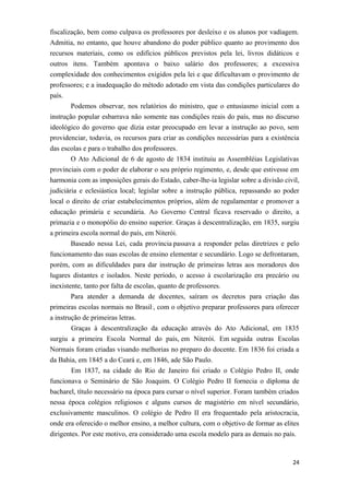 fiscalização, bem como culpava os professores por desleixo e os alunos por vadiagem.
Admitia, no entanto, que houve abandono do poder público quanto ao provimento dos
recursos materiais, como os edifícios públicos previstos pela lei, livros didáticos e
outros itens. Também apontava o baixo salário dos professores; a excessiva
complexidade dos conhecimentos exigidos pela lei e que dificultavam o provimento de
professores; e a inadequação do método adotado em vista das condições particulares do
país.
Podemos observar, nos relatórios do ministro, que o entusiasmo inicial com a
instrução popular esbarrava não somente nas condições reais do país, mas no discurso
ideológico do governo que dizia estar preocupado em levar a instrução ao povo, sem
providenciar, todavia, os recursos para criar as condições necessárias para a existência
das escolas e para o trabalho dos professores.
O Ato Adicional de 6 de agosto de 1834 instituiu as Assembléias Legislativas
provinciais com o poder de elaborar o seu próprio regimento, e, desde que estivesse em
harmonia com as imposições gerais do Estado, caber-lhe-ia legislar sobre a divisão civil,
judiciária e eclesiástica local; legislar sobre a instrução pública, repassando ao poder
local o direito de criar estabelecimentos próprios, além de regulamentar e promover a
educação primária e secundária. Ao Governo Central ficava reservado o direito, a
primazia e o monopólio do ensino superior. Graças à descentralização, em 1835, surgiu
a primeira escola normal do país, em Niterói.
Baseado nessa Lei, cada província passava a responder pelas diretrizes e pelo
funcionamento das suas escolas de ensino elementar e secundário. Logo se defrontaram,
porém, com as dificuldades para dar instrução de primeiras letras aos moradores dos
lugares distantes e isolados. Neste período, o acesso à escolarização era precário ou
inexistente, tanto por falta de escolas, quanto de professores.
Para atender a demanda de docentes, saíram os decretos para criação das
primeiras escolas normais no Brasil , com o objetivo preparar professores para oferecer
a instrução de primeiras letras.
Graças à descentralização da educação através do Ato Adicional, em 1835
surgiu a primeira Escola Normal do país, em Niterói. Em seguida outras Escolas
Normais foram criadas visando melhorias no preparo do docente. Em 1836 foi criada a
da Bahia, em 1845 a do Ceará e, em 1846, ade São Paulo.
Em 1837, na cidade do Rio de Janeiro foi criado o Colégio Pedro II, onde
funcionava o Seminário de São Joaquim. O Colégio Pedro II fornecia o diploma de
bacharel, título necessário na época para cursar o nível superior. Foram também criados
nessa época colégios religiosos e alguns cursos de magistério em nível secundário,
exclusivamente masculinos. O colégio de Pedro II era frequentado pela aristocracia,
onde era oferecido o melhor ensino, a melhor cultura, com o objetivo de formar as elites
dirigentes. Por este motivo, era considerado uma escola modelo para as demais no país.
24
 