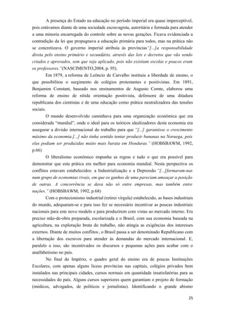 A presença do Estado na educação no período imperial era quase imperceptível,
pois estávamos diante de uma sociedade escravagista, autoritária e formada para atender
a uma minoria encarregada do controle sobre as novas gerações. Ficava evidenciada a
contradição da lei que propugnava a educação primária para todos, mas na prática não
se concretizava. O governo imperial atribuía às províncias“[...]a responsabilidade
direta pelo ensino primário e secundário, através das leis e decretos que vão sendo
criados e aprovados, sem que seja aplicado, pois não existiam escolas e poucos eram
os professores.”(NASCIMENTO,2004, p. 95).
Em 1879, a reforma de Leôncio de Carvalho instituiu a liberdade de ensino, o
que possibilitou o surgimento de colégios protestantes e positivistas. Em 1891,
Benjamim Constant, baseado nos ensinamentos de Augusto Comte, elaborou uma
reforma de ensino de nítida orientação positivista, defensora de uma ditadura
republicana dos cientistas e de uma educação como prática neutralizadora das tensões
sociais.
O mundo desenvolvido caminhava para uma organização econômica que era
considerada “mundial”, onde o ideal para os teóricos idealizadores desta economia era
assegurar a divisão internacional do trabalho para que “[...] garantisse o crescimento
máximo da economia.[...] não tinha sentido tentar produzir bananas na Noruega, pois
elas podiam ser produzidas muito mais barata em Honduras.” (HOBSBAWM, 1992,
p.66)
O liberalismo econômico impunha as regras e tudo o que era possível para
demonstrar que esta prática era melhor para economia mundial. Nesta perspectiva os
conflitos estavam estabelecidos: a Industrialização e a Depressão “[...]formaram-nas
num grupo de economias rivais, em que os ganhos de uma pareciam ameaçar a posição
de outras. A concorrência se dava não só entre empresas, mas também entre
nações.” (HOBSBAWM, 1992, p.68)
Com o protecionismo industrial (retirei vírgula) estabelecido, as bases industriais
do mundo, adequaram-se e para isso fez se necessário incentivar as poucas industriais
nacionais para este novo modelo e para produzirem com vistas ao mercado interno. Era
preciso mão-de-obra preparada, escolarizada e o Brasil, com sua economia baseada na
agricultura, na exploração bruta do trabalho, não atingia as exigências dos interesses
externos. Diante de muitos conflitos , o Brasil passa a ser denominado Republicano com
a libertação dos escravos para atender às demandas do mercado internacional. E,
paralelo a isso, são incentivados os discursos e pequenas ações para acabar com o
analfabetismo no país.
No final do Império, o quadro geral do ensino era de poucas Instituições
Escolares, com apenas alguns liceus províncias nas capitais, colégios privados bem
instalados nas principais cidades, cursos normais em quantidade insatisfatórias para as
necessidades do país. Alguns cursos superiores quem garantiam o projeto de formação
(médicos, advogados, de políticos e jornalistas). Identificando o grande abismo
25
 
