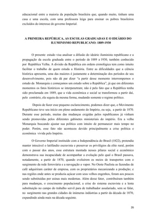 educacional entre a maioria da população brasileira que, quando muito, tinham uma
casa e uma escola, com uma professora leiga para ensinar os pobres brasileiros
excluídos do interesse do governo Imperial.
A PRIMEIRA REPÚBLICA, AS ESCOLAS GRADUADAS E O IDEÁRIO DO
ILUMINISMO REPUBLICANO: 1889-1930
O presente estudo visa analisar a difusão do ideário iluminista republicano e a
propagação da escola graduada entre o período de 1889 a 1930, também conhecido
por República Velha. A divisão da República em ordem cronológica tem como intuito
facilitar o trabalho de quem estuda a História. Entre as dificuldades que a ciência
histórica apresenta, uma das maiores é justamente a determinação dos períodos de seu
desenvolvimento, pois não dá par dizer “a partir desse momento interrompemos o
estudo da Monarquia e começamos um estudo sobre a República”, já que em diferentes
momentos os fatos históricos se interpenetram; não é pelo fato que a República tenha
sido proclamada em 1889, que a vida econômica e social se transformou a partir daí,
pelo contrário, ela seguiu da mesma forma, mudando somente o regime político.
Depois de fazer esse pequeno esclarecimento, podemos dizer que, o Movimento
Republicano teve seu início em pleno andamento do Império, ou seja, a partir de 1870.
Durante esse período, muitas das mudanças exigidas pelos republicanos já vinham
sendo promovidas pelos diferentes gabinetes ministeriais do império. Era a velha
Monarquia buscando ajustar sua política com intuito de permanecer mais tempo no
poder. Porém, esse fato não aconteceu devido principalmente a crise política e
econômica vivida pelo Império.
O Governo Imperial instituído com a Independência do Brasil (1822), pretendia
manter intocável o latifúndio escravista e preservar os privilégios da elite rural, porém
com o passar dos anos, essa estrutura montada nesses pilares social e econômico
demonstrava sua incapacidade de acompanhar a evolução pelo qual o Brasil passava,
notadamente, a partir de 1870, quando evoluírem os meios de transportes com o
surgimento da rede ferroviária e a navegação a vapor. No Oeste Paulista as fazendas de
café adquiriram caráter de empresa, com os proprietários mecanizando a produção; e
nas regiões onde antes se produzia açúcar com seus velhos engenhos, foram aos poucos
sendo substituídas por usinas mais modernas. Além desse fator, contribuíram também
para mudanças, o crescimento populacional, a crise do sistema escravista e a lenta
substituição no campo do trabalho servil para de trabalhador assalariado, sem se falar,
no surgimento nas grandes cidades de inúmeras indústrias a partir da década de 1870,
expandindo ainda mais na década seguinte.
26
 