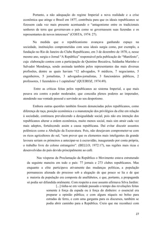 Portanto, a não adequação do regime Imperial a nova realidade e a crise
econômica que atinge o Brasil em 1877, contribuiu para que os ideais republicanos se
fizessem cada vez mais presente acentuando o “antagonismo entre os tradicionais
senhores de terra que governavam o país como se governassem suas fazendas e os
representantes de novos interesses” (COSTA, 1974: 27).
Na medida que o republicanismo avançava ganhando espaço na
sociedade, instituições comprometidas com seus ideais surgia como, por exemplo, a
fundação no Rio de Janeiro do Clube Republicano, em 3 de dezembro de 1870, e, nesse
mesmo ano, surgia o Jornal “A República” responsável pela publicação do “Manifesto”,
cuja elaboração contou com a participação de Quintino Bocaiúva, Saldanha Marinho e
Salvador Mendonça, sendo assinada também pelos representantes das mais diversas
profissões, dentre as quais haviam “12 advogados, 9 médicos, 7 negociantes, 5
engenheiros, 5 jornalistas, 3 advogados-jornalistas, 3 funcionários públicos, 2
professores, 1 fazendeiro e 1 capitalista” (QUEIROZ, 1974:49).
Entre as críticas feitas pelos republicanos ao sistema Imperial, a que mais
pesava era contra o poder moderador, que concedia plenos poderes ao imperador,
atendendo sua vontade pessoal e servindo ao seu despotismo.
Embora outras questões também fossem denunciadas pelos republicanos, como
diferença de raça, posição econômica e a manutenção dos privilégios da elite em relação
à sociedade, continuou prevalecendo a desigualdade social, pois não era intenção dos
republicanos alterar a ordem econômica, muito menos social, mais sim atrair cada vez
mais adeptos, fortalecendo assim a causa republicana. Daí evitar discutir assuntos
polêmicos como a Abolição da Escravatura. Pois, não desejavam comprometer-se com
os ricos agricultores do sul, “sem prever que os elementos mais inteligentes da grande
lavoura seriam os primeiros a antecipar-se à escravidão, inaugurando por conta própria,
o trabalho livre do colono estrangeiro”. (BELLO, 1972:17), nas regiões mais ricas e
desenvolvidas do país devido principalmente ao café.
Nas vésperas da Proclamação da República o Movimento estava estruturado
da seguinte maneira em todo o país: 77 jornais e 273 clubes republicanos. Mas
enquanto a elite participava ativamente das mudanças políticas, a população
permaneceu alienada do processo sob a alegação de que pouco se lia e de que
a maioria da população era composta de analfabetos, e que, portanto, a propaganda
só podia ser difundida oralmente. Com respeito a esse assunto afirmava Silva Jardim:
[...] tinha-se em verdade passado o tempo das revoluções feitas
somente à força da espada ou à força do dinheiro: o essencial era
preparar a opinião pública; e com alguns níqueis no bolso para
estradas de ferro, e com uma garganta para os discursos, também se
podia abrir caminho para a República. Creio que me reconheci com
27
 