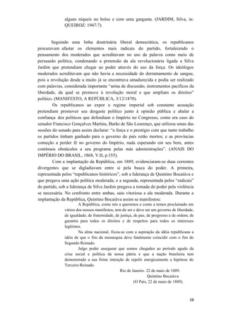 alguns níqueis no bolso e com uma garganta. (JARDIM, Silva, in:
QUEIROZ: 1947:7).
Seguindo uma linha doutrinária liberal democrática, os republicanos
procuravam afastar os elementos mais radicais do partido, fortalecendo o
pensamento dos moderados que acreditavam no uso da palavra como meio de
persuasão política, condenando a pretensão da ala revolucionária ligada a Silva
Jardim que pretendiam chegar ao poder através do uso da força. Os ideólogos
moderados acreditavam que não havia a necessidade do derramamento de sangue,
pois a revolução desde a muito já se encontrava amadurecida e podia ser realizado
com palavras, considerada importante “arma de discussão, instrumentos pacíficos da
liberdade, da qual se promove à revolução moral e que ampliam os direitos”
político. (MANIFESTO, A REPÚBLICA, 3/12/1870).
Os republicanos ao expor o regime imperial sob constante acusação
pretendiam promover seu desgaste político junto à opinião pública e abalar a
confiança dos políticos que defendiam o Império no Congresso, como era caso do
senador Francisco Gonçalves Martins, Barão de São Lourenço, que utilizou umas das
sessões do senado para assim declarar: “a força e o prestígio com que tanto trabalho
os partidos tinham ganhado para o governo do país estão mortos; e as províncias
começão a perder fé no governo do Império, nada esperando em seu bem, antes
contínuos obstáculos a seu programa pelas más administrações”. (ANAIS DO
IMPÉRIO DO BRASIL, 1868, V.II, p.155).
Com a implantação da República, em 1889, evidenciaram-se duas correntes
divergentes que se digladiavam entre si pela busca do poder. A primeira,
representada pelos “republicanos históricos”, sob a liderança de Quintino Bocaiúva e
que pregava uma ação política moderada; e a segunda, representada pelos “radicais”
do partido, sob a liderança de Silva Jardim pregava a tomada do poder pela violência
se necessária. No confronto entre ambas, saiu vitoriosa a ala moderada. Durante a
implantação da República, Quintino Bocaiúva assim se manifestou:
A República, como nós a queremos e como a temos proclamado em
vários dos nossos manifestos, tem de ser e deve ser um governo de liberdade,
de igualdade, de fraternidade, de justiça, de paz, de progresso e de ordem; de
garantia para todos os direitos e de respeitos para todos os interesses
legítimos.
Na alma nacional, fixou-se com a aspiração da idéia republicana a
idéia de que o fim da monarquia deve fatalmente coincidir com o fim do
Segundo Reinado.
Julgo poder assegurar que somos chegados ao período agudo da
crise social e política da nossa pátria e que a nação brasileira tem
demonstrado a sua firme intenção de repelir energicamente a hipótese do
Terceiro Reinado.
Rio de Janeiro. 22 de maio de 1889.
Quintino Bocaiúva
(O País, 22 de maio de 1889).
28
 