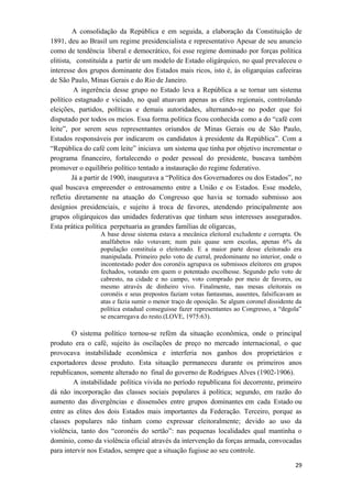 A consolidação da República e em seguida, a elaboração da Constituição de
1891, deu ao Brasil um regime presidencialista e representativo Apesar de seu anuncio
como de tendência liberal e democrático, foi esse regime dominado por forças política
elitista, constituída a partir de um modelo de Estado oligárquico, no qual prevaleceu o
interesse dos grupos dominante dos Estados mais ricos, isto é, às oligarquias cafeeiras
de São Paulo, Minas Gerais e do Rio de Janeiro.
A ingerência desse grupo no Estado leva a República a se tornar um sistema
político estagnado e viciado, no qual atuavam apenas as elites regionais, controlando
eleições, partidos, políticas e demais autoridades, alternando-se no poder que foi
disputado por todos os meios. Essa forma política ficou conhecida como a do “café com
leite”, por serem seus representantes oriundos de Minas Gerais ou de São Paulo,
Estados responsáveis por indicarem os candidatos à presidente da República”. Com a
“República do café com leite” iniciava um sistema que tinha por objetivo incrementar o
programa financeiro, fortalecendo o poder pessoal do presidente, buscava também
promover o equilíbrio político tentado a instauração do regime federativo.
Já a partir de 1900, inaugurava a “Política dos Governadores ou dos Estados”, no
qual buscava empreender o entrosamento entre a União e os Estados. Esse modelo,
refletiu diretamente na atuação do Congresso que havia se tornado submisso aos
desígnios presidenciais, e sujeito à troca de favores, atendendo principalmente aos
grupos oligárquicos das unidades federativas que tinham seus interesses assegurados.
Esta prática política perpetuaria as grandes famílias de oligarcas,
A base desse sistema estava a mecânica eleitoral excludente e corrupta. Os
analfabetos não votavam; num país quase sem escolas, apenas 6% da
população constituía o eleitorado. E a maior parte desse eleitorado era
manipulada. Primeiro pelo voto de curral, predominante no interior, onde o
incontestado poder dos coronéis agrupava os submissos eleitores em grupos
fechados, votando em quem o potentado escolhesse. Segundo pelo voto de
cabresto, na cidade e no campo, voto comprado por meio de favores, ou
mesmo através de dinheiro vivo. Finalmente, nas mesas eleitorais os
coronéis e seus prepostos faziam votas fantasmas, ausentes, falsificavam as
atas e fazia sumir o menor traço de oposição. Se algum coronel dissidente da
política estadual conseguisse fazer representantes ao Congresso, a “degola”
se encarregava do resto.(LOVE, 1975:63).
O sistema político tornou-se refém da situação econômica, onde o principal
produto era o café, sujeito às oscilações de preço no mercado internacional, o que
provocava instabilidade econômica e interferia nos ganhos dos proprietários e
exportadores desse produto. Esta situação permaneceu durante os primeiros anos
republicanos, somente alterado no final do governo de Rodrigues Alves (1902-1906).
A instabilidade política vivida no período republicana foi decorrente, primeiro
dá não incorporação das classes sociais populares à política; segundo, em razão do
aumento das divergências e dissensões entre grupos dominantes em cada Estado ou
entre as elites dos dois Estados mais importantes da Federação. Terceiro, porque as
classes populares não tinham como expressar eleitoralmente; devido ao uso da
violência, tanto dos “coronéis do sertão”: nas pequenas localidades qual mantinha o
domínio, como da violência oficial através da intervenção da forças armada, convocadas
para intervir nos Estados, sempre que a situação fugisse ao seu controle.
29
 