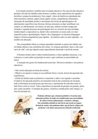 A revolução neolítica é também uma revolução educativa: fixa uma divisão educativa
paralela à divisão do trabalho (entre homem e mulher, entre especialistas do sagrado e
da defesa e grupos de produtores); fixa o papel - chave da família na reprodução das
infra-estruturas culturais: papel sexual, papéis sociais, competências elementares,
introjeção da autoridade; produz o incremento dos locais de aprendizagem e de
adestramento específicos (nas diversas oficinas artesanais ou algo semelhante; nos
campos; no adestramento; nos rituais; na arte) que, embora ocorram sempre por
imitação e segundo processos de participação ativa no exercício de uma atividade,
tendem depois a especializar-se, dando vida a momentos ou locais cada vez mais
específicos para a aprendizagem. Depois, são a linguagem e as técnicas (linguagem
mágica e técnicas pragmáticas) que regulam – de maneira cada vez mais separada – os
modelos de educação.
Nas comunidades tribais as crianças aprendem imitando os gestos dos adultos nas
atividades diárias e nas cerimônias dos rituais. As crianças aprendem "para a vida e por
meio da vida", sem que alguém esteja especialmente destinado a tarefa de ensinar.
O homem incidia sobre o saber (conhecimentos), o fazer (aptidões técnicas), o ser
(valores) e o estar (saber sua posição no meio e agir conforme as necessidades do
meio).
A imitação dos gestos foi fundamental nesta fase. Não havia métodos e sim práticas
educativas:
- Não existia educação na forma de escolas;
- Objetivo era ajustar a criança ao seu ambiente físico e social, através da aquisição das
experiências;
- Chefes de família eram os primeiros a transmitir o saber e em seguida o sacerdote.
O objetivo da educação primitiva era transmitir através das cerimônias de iniciação,
toda a informação necessária para que houvesse o ajustamento do indivíduo tanto no
lado físico como no social. Toda a experiência era passada de geração em geração, pelos
pais e pelo sacerdote. A imitação dos gestos, a histórica contada pelos mais antigos, os
ritos de iniciação etc.
Podemos afirmar que o homem primitivo vivenciou uma
educação prática, levando em consideração suas necessidades
de sobrevivência (alimentação, vestuário e abrigo).
Nas sociedades primitivas não havia um escola ou espaço
formal de ensino, mas podemos dizer que já havia a figura do
professor e do aluno num processo educativo informal.
3
 