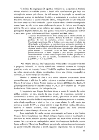 O domínio das oligarquias sob a política permanece até as vésperas da Primeira
Guerra Mundial (1914-1918), quando o Brasil sofre transformações por força das
contingências criadas pela Guerra. As dificuldades de importação de mercadorias
estrangeiras levaram os capitalistas brasileiros e estrangeiros a investirem no pólo
brasileiro estimulando o desenvolvimento interno, principalmente no setor industrial
localizado entre o eixo Rio-São Paulo. Ligadas ao setor urbano e industrial emergem às
novas classes sociais, porém, essas ainda eram incapazes de elaborar uma ideologia
própria. Os novos setores sociais urbanos que surgem, passa a exigir o direito de
participarem do pleito eleitoral, mas para que isso fosse possível, era necessário instruir
o povo, pois a grande maioria era analfabeta. Segundo VANILDA PAIVA
A questão do analfabetismo no Brasil emerge com a reforma eleitoral de
1882, (Lei Saraiva), que derruba a barreira da renda mas estabelecem a
proibição do voto do analfabeto, critérios mantidos pela primeira
Constituição republicana. Ela se fortalece com uma maior circulação de
idéias ligadas ao liberalismo e se nutre também de sentimentos patrióticos. A
divulgação dos índices de analfabetismo em diferentes países do mundo na
virada do século revelava a importância que a questão vinha adquirindo nos
países centrais e, certamente, tocou os brios nacionais. Entre os
países considerados, o Brasil ocupava a pior posição, divulgando-se
internacionalmente os dados oferecidos pelo censo de 1890, que indicava a
existência de 85, 21% de iletrados, considerando-se a população total.
[...] (PAIVA, 8-9, nº 2, jul/1990).
Para retirar o Brasil do atraso educacional, promovendo o seu desenvolvimento
e progresso industrial, os liberais republicanos encontram resposta na ideologia
positivista criado por Augusto Comte (1798-1857), surgida na Europa com o objetivo
de exaltar o progresso das ciências experimentais e propor uma reforma conservadora e
autoritária, ao mesmo tempo que inovadora,
Durante o período de 1889 a 1925 várias reformas educacionais foram
promovidas com o objetivo de melhor estruturar o ensino primário e secundário.
Depois de ser criada a Escola Normal Caetano de Campos (1891) em São Paulo , O
governo paulista através do Decreto Estadual nº 248, de 26 de setembro de 1894 (São
Paulo -Estado 2000), resolveu criar o Grupo Escolar.
À implantação dos Grupos Escolares alterou o curso de história do ensino
público primário no país, através de seus projetos de organização curricular e
administrativa, a criação dessa modalidade de ensino, apresentava um ensino seriado
onde os alunos eram distribuídos homogeneamente sob a orientação de um só professor,
cujo método seguido era o intuitivo. Isso criou novas relações de poder dentro das
escolas, e a partir de 1894, se criava também o cargo de diretor escolar, além disso,
renovou os saberes escolares, sendo também proposto uma nova estrutura
arquitetônica, construída especificamente para essa fim.
Essa modalidade de escolas surgida primeiramente na Europa e nos Estados
Unidos e depois transplantada para o Brasil, tinha por objetivo promover modificações e
inovações no ensino primário, ajudando a produzir uma nova cultura escolar no meio
urbano. Está concepção de escola primária, criada inicialmente em São Paulo , nasceu
ligada ao Projeto Educacional Republicano que entendia a educação como instrumento
de desenvolvimento intelectual e moral, requisitos importantes para se alcançar o
30
 