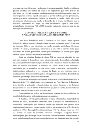 progresso nacional. Os grupos escolares surgiram como estratégia da elite republicana
paulista constituiu um modelo de escola a ser implantados por outros Estados do
país.Ainda em 1920 vários grupos escolares continuaram sendo inaugurados, tanto no
interior paulista como na capital, além deles as escolas isoladas, escolas preliminares,
escolas provisórias, ambulantes e isoladas, etc. Contudo, as escolas criadas não foram
em números suficientes para atender a demanda, daí o projeto republicano para a
educação, transformar no tempo em uma escolarização rápida e para todos,
principalmente nos anos de 1920 a 1930, é quando a educação passa por uma fase de
mudanças e transformação.
O GOVERNO VARGAS E O EQUILÍBRIO ENTRE
A PEDAGOGIA TRADICIONAL E A PEDAGOGIA NOVA
Como texto introdutório sobre a educação na Era Vargas, trago algumas
informações sobre o modelo pedagógico da escola nova, no período, através de escritos
de Lourenço Filho e suas iniciativas em escolas primárias particulares. Os novos
métodos de ensino, inicialmente, limitaram-se a um público restrito, tanto pelas
iniciativas em escolas particulares, quanto pela manutenção de escolas pela Igreja
católica, espaço, na época, da educação tradicional.
Desde as primeiras décadas do século XX, os rumos da educação do país
estiveram na pauta de discussão de vários setores organizados da sociedade. A fundação
da Associação Brasileira de Educação, em 1924, com a função de promover debates em
torno da questão educacional; a influência da Escola Nova e seus defensores,
movimento que se empenhou em dar novos rumos à educação, questionando o
tradicionalismo pedagógico, e os embates da Igreja no seu confronto com o
estabelecimento de novos modelos para a educação tornam evidente a diversidade de
interesses que abrangia a educação escolarizada.
A criação do Ministério dos Negócios da Educação e Saúde Pública em 1930; a
Constituição de 1934 estabelecendo a necessidade de um Plano Nacional de Educação,
como também a gratuidade e obrigatoriedade do ensino elementar, e as Reformas
Educacionais nos anos de 1930 e 40 demonstram que, nessas décadas, houve mudanças
formais e substanciais na educação escolar do país.
Essas questões não podem ser destacadas do processo de desenvolvimento do
modelo industrial, como também da demanda por educação.
A década de 1930 é reconhecida como o marco referencial da modernidade na
história do Brasil, modernidade entendida como o processo de industrialização e
urbanização, contemplada por inúmeros estudos que destacam esse período pelas
mudanças que inaugurou e os movimentos políticos que protagonizou: a Revolução de
outubro de 1930, a Revolução Constitucionalista de 1932 [2]
e o Estado Novo, em 1937.
As análises se valem de diferentes conceitos, abordagens e suportes teórico-
metodológicos, para investigar os processos que culminaram nesses acontecimentos e
sobre quais forças políticas e interesses predominaram nas alterações ocorridas no país,
31
 