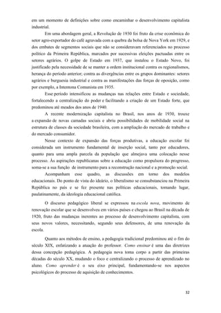 em um momento de definições sobre como encaminhar o desenvolvimento capitalista
industrial.
Em uma abordagem geral, a Revolução de 1930 foi fruto da crise econômica do
setor agro-exportador do café agravada com a quebra da bolsa de Nova York em 1929, e
dos embates de segmentos sociais que não se consideravam referenciados no processo
político da Primeira República, marcados por sucessivas eleições pactuadas entre os
setores agrários. O golpe de Estado em 1937, que instalou o Estado Novo, foi
justificado pela necessidade de se manter a ordem institucional contra os regionalismos,
herança do período anterior; contra as divergências entre os grupos dominantes: setores
agrários e burguesia industrial e contra as manifestações das forças de oposição, como
por exemplo, a Intentona Comunista em 1935.
Esse período intensificou as mudanças nas relações entre Estado e sociedade,
fortalecendo a centralização do poder e facilitando a criação de um Estado forte, que
predominou até meados dos anos de 1940.
A recente modernização capitalista no Brasil, nos anos de 1930, trouxe
a expansão de novas camadas sociais e abriu possibilidades de mobilidade social na
estrutura de classes da sociedade brasileira, com a ampliação do mercado de trabalho e
do mercado consumidor.
Nesse contexto de expansão das forças produtivas, a educação escolar foi
considerada um instrumento fundamental de inserção social, tanto por educadores,
quanto para uma ampla parcela da população que almejava uma colocação nesse
processo. Às aspirações republicanas sobre a educação como propulsora do progresso,
soma-se a sua função de instrumento para a reconstrução nacional e a promoção social.
Acompanham esse quadro, as discussões em torno dos modelos
educacionais. Do ponto de vista do ideário, o liberalismo se consubstanciou na Primeira
República no país e se fez presente nas políticas educacionais, tomando lugar,
paulatinamente, da ideologia educacional católica.
O discurso pedagógico liberal se expressou na escola nova, movimento de
renovação escolar que se desenvolveu em vários países e chegou ao Brasil na década de
1920, fruto das mudanças inerentes ao processo de desenvolvimento capitalista, com
seus novos valores, necessitando, segundo seus defensores, de uma renovação da
escola.
Quanto aos métodos de ensino, a pedagogia tradicional predominou até o fim do
século XIX, enfatizando a atuação do professor. Como ensinar é uma das diretrizes
dessa concepção pedagógica. A pedagogia nova toma corpo a partir das primeiras
décadas do século XX, mudando o foco e centralizando o processo de aprendizado no
aluno. Como aprender é o seu eixo principal, fundamentando-se nos aspectos
psicológicos do processo de aquisição de conhecimentos.
32
 
