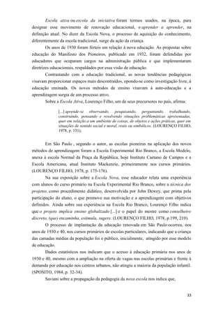 Escola ativa ou escola da iniciativa foram termos usados, na época, para
designar esse movimento de renovação educacional, o aprender a aprender, na
definição atual. No dizer da Escola Nova, o processo de aquisição do conhecimento,
diferentemente da escola tradicional, surge da ação da criança.
Os anos de 1930 foram férteis em relação à nova educação. As propostas sobre
educação do Manifesto dos Pioneiros, publicado em 1932, foram defendidas por
educadores que ocuparam cargos na administração pública e que implementaram
diretrizes educacionais, respaldados por essa visão de educação.
Contrastando com a educação tradicional, as novas tendências pedagógicas
visavam proporcionar espaços mais descontraídos, opondo-se como investigação livre, à
educação ensinada. Os novos métodos de ensino visavam à auto-educação e a
aprendizagem surgia de um processo ativo.
Sobre a Escola Ativa, Lourenço Filho, um de seus precursores no país, afirma:
[...] aprende-se observando, pesquisando, perguntando, trabalhando,
construíndo, pensando e resolvendo situações problemáticas apresentadas,
quer em relação a um ambiente de coisas, de objetos e ações práticas, quer em
situações de sentido social e moral, reais ou simbólicos. (LOURENÇO FILHO,
1978, p. 151),
Em São Paulo , segundo o autor, as escolas pioneiras na aplicação dos novos
métodos de aprendizagem foram a Escola Experimental Rio Branco, a Escola Modelo,
anexa à escola Normal da Praça da República, hoje Instituto Caetano de Campos e a
Escola Americana, atual Instituto Mackenzie, primeiramente nos cursos primários.
(LOURENÇO FILHO, 1978, p. 175-176).
Na sua exposição sobre a Escola Nova, esse educador relata uma experiência
com alunos do curso primário na Escola Experimental Rio Branco, sobre a técnica dos
projetos, como procedimento didático, desenvolvida por John Dewey, que prima pela
participação do aluno, o que promove sua motivação e a aprendizagem com objetivos
definidos. Ainda sobre sua experiência na Escola Rio Branco, Lourenço Filho indica
que o projeto implica ensino globalizado [...] e o papel do mestre como conselheiro
discreto, (que) encaminha, estimula, sugere. (LOURENÇO FILHO, 1978, p.199, 210).
O processo de implantação da educação renovada em São Paulo ocorreu, nos
anos de 1930 e 40, nos cursos primários de escolas particulares, indicando que a criança
das camadas médias da população foi o público, inicialmente, atingido por esse modelo
de educação.
Dados estatísticos nos indicam que o acesso à educação primária nos anos de
1930 e 40, mesmo com a ampliação na oferta de vagas nas escolas primárias e frente à
demanda por educação nos centros urbanos, não atingiu a maioria da população infantil.
(SPOSITO, 1984, p. 32-34).
Saviani sobre a propagação da pedagogia da nova escola nos indica que,
33
 