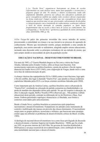 [...] a “Escola Nova” organizou-se basicamente na forma de escolas
experimentais ou como núcleos raros, muito bem equipados e circunscritos a
pequenos grupos de elite. No entanto, o ideário escolanovista, tendo sido
amplamente difundido, penetrou nas cabeças dos educadores acabando por
gerar conseqüências também nas amplas redes escolares oficiais organizadas
na forma tradicional. Cumpre assinalar que tais conseqüências foram mais
negativas que positivas uma vez que, provocando o afrouxamento da disciplina
e a despreocupação com a transmissão de conhecimentos, acabou por rebaixar
o nível do ensino destinado às camadas populares as quais muito
freqüentemente têm na escola o único meio de acesso ao conhecimento. Em
contrapartida, a “Escola Nova” aprimorou a qualidade do ensino destinado às
elites. (SAVIANI, 1985, p. 14).
A Era Vargas foi palco das primeiras investidas dos novos métodos de ensino,
preconizando a centralidade na criança e na sua iniciativa no processo de aquisição do
conhecimento. Mesmo que inicialmente restrito, porque atendendo a uma camada da
população, esse ensino renovado se sedimentou, atingindo amplos setores educacionais,
incitando uma discussão sobre os princípios norteadores de seu método de ensino, que
nem sempre atende as necessidades de parte da população escolar.
EDUCAÇÃO E NACIONAL - DESENVOLVIMENTISMO NO BRASIL
Em maio de 1945, a 2ª Guerra Mundial chegava ao fim com a vitória das Forças
Aliadas, lideradas pelos Estados Unidos, sobre as forças nazi-fascistas. Este
acontecimento repercutiu na política brasileira, a ponto de acelerar o fim do regime
ditatorial do Estado Novo (1937-1945), com a deposição de Vargas, dando início a uma
nova fase de redemocratização do país.
A aliança vitoriosa das superpotências EUA e URSS contra o nazi-fascismo, logo após
o fim do conflito, deu lugar à chamada “Guerra Fria”, que opunha as forças ocidentais
capitalistas lideradas pelos EUA e as forças orientais socialistas lideradas pela URSS.
Como importante país da América Latina, a política brasileira esteve sob pressão da
“Guerra Fria”, resultando na colocação do partido comunista na clandestinidade e na
perda de mandato dos deputados eleitos pelo partido. No que diz respeito à educação, na
obra A educação negada, Buffa e Nosella (1991) observam que... Não poderia o debate
educacional deste período, centrado na elaboração da Lei de Diretrizes e Base, ficar
imune. Embora persistindo a apologia à democracia e à liberdade, seus limites e
contornos eram dados pelo anticomunismo.
Desde o Estado Novo, a política brasileira se caracterizava pelo populismo,
nacionalismo e desenvolvimentismo. O populismo era adotado como instrumento de
controle e mobilização das massas em proveito das classes dominantes. O nacionalismo
surgiu entre os grupos políticos, tecnocratas e militares, que buscavam uma estratégia
estatal capaz de enfrentar os problemas do desenvolvimento crônico do Brasil. (Cunha,
1989).
A ideologia do nacional-desenvolvimentismo teve como lócus privilegiado de discussão
e desenvolvimento o Instituto Superior de Estudos Brasileiros – ISEB, que foi criado
em 1955, no governo interino de Café Filho. No governo de Juscelino Kubitschek o
ISEB passou a ser peça essencial da nova administração, com a atribuição de formar
uma mentalidade nacional para o desenvolvimento.
34
 