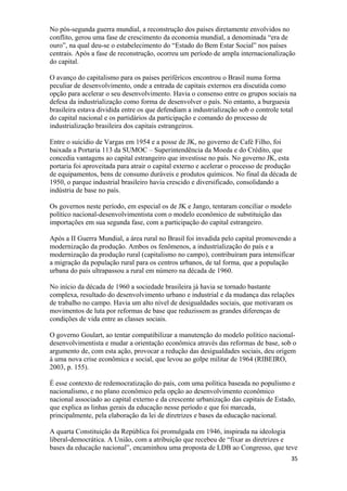 No pós-segunda guerra mundial, a reconstrução dos países diretamente envolvidos no
conflito, gerou uma fase de crescimento da economia mundial, a denominada “era de
ouro”, na qual deu-se o estabelecimento do “Estado do Bem Estar Social” nos países
centrais. Após a fase de reconstrução, ocorreu um período de ampla internacionalização
do capital.
O avanço do capitalismo para os países periféricos encontrou o Brasil numa forma
peculiar de desenvolvimento, onde a entrada de capitais externos era discutida como
opção para acelerar o seu desenvolvimento. Havia o consenso entre os grupos sociais na
defesa da industrialização como forma de desenvolver o país. No entanto, a burguesia
brasileira estava dividida entre os que defendiam a industrialização sob o controle total
do capital nacional e os partidários da participação e comando do processo de
industrialização brasileira dos capitais estrangeiros.
Entre o suicídio de Vargas em 1954 e a posse de JK, no governo de Café Filho, foi
baixada a Portaria 113 da SUMOC – Superintendência da Moeda e do Crédito, que
concedia vantagens ao capital estrangeiro que investisse no país. No governo JK, esta
portaria foi aproveitada para atrair o capital externo e acelerar o processo de produção
de equipamentos, bens de consumo duráveis e produtos químicos. No final da década de
1950, o parque industrial brasileiro havia crescido e diversificado, consolidando a
indústria de base no país.
Os governos neste período, em especial os de JK e Jango, tentaram conciliar o modelo
político nacional-desenvolvimentista com o modelo econômico de substituição das
importações em sua segunda fase, com a participação do capital estrangeiro.
Após a II Guerra Mundial, a área rural no Brasil foi invadida pelo capital promovendo a
modernização da produção. Ambos os fenômenos, a industrialização do país e a
modernização da produção rural (capitalismo no campo), contribuíram para intensificar
a migração da população rural para os centros urbanos, de tal forma, que a população
urbana do país ultrapassou a rural em número na década de 1960.
No início da década de 1960 a sociedade brasileira já havia se tornado bastante
complexa, resultado do desenvolvimento urbano e industrial e da mudança das relações
de trabalho no campo. Havia um alto nível de desigualdades sociais, que motivaram os
movimentos de luta por reformas de base que reduzissem as grandes diferenças de
condições de vida entre as classes sociais.
O governo Goulart, ao tentar compatibilizar a manutenção do modelo político nacional-
desenvolvimentista e mudar a orientação econômica através das reformas de base, sob o
argumento de, com esta ação, provocar a redução das desigualdades sociais, deu origem
à uma nova crise econômica e social, que levou ao golpe militar de 1964 (RIBEIRO,
2003, p. 155).
É esse contexto de redemocratização do país, com uma política baseada no populismo e
nacionalismo, e no plano econômico pela opção ao desenvolvimento econômico
nacional associado ao capital externo e da crescente urbanização das capitais de Estado,
que explica as linhas gerais da educação nesse período e que foi marcada,
principalmente, pela elaboração da lei de diretrizes e bases da educação nacional.
A quarta Constituição da República foi promulgada em 1946, inspirada na ideologia
liberal-democrática. A União, com a atribuição que recebeu de “fixar as diretrizes e
bases da educação nacional”, encaminhou uma proposta de LDB ao Congresso, que teve
35
 