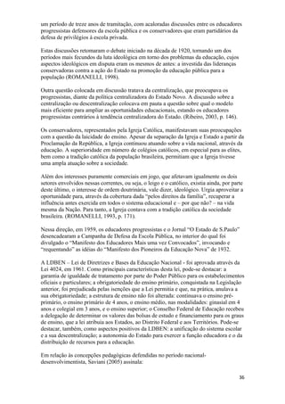 um período de treze anos de tramitação, com acaloradas discussões entre os educadores
progressistas defensores da escola pública e os conservadores que eram partidários da
defesa de privilégios à escola privada.
Estas discussões retomaram o debate iniciado na década de 1920, tornando um dos
períodos mais fecundos da luta ideológica em torno dos problemas da educação, cujos
aspectos ideológicos em disputa eram os mesmos de antes: a investida das lideranças
conservadoras contra a ação do Estado na promoção da educação pública para a
população (ROMANELLI, 1998).
Outra questão colocada em discussão tratava da centralização, que preocupava os
progressistas, diante da política centralizadora do Estado Novo. A discussão sobre a
centralização ou descentralização colocava em pauta a questão sobre qual o modelo
mais eficiente para ampliar as oportunidades educacionais, estando os educadores
progressistas contrários à tendência centralizadora do Estado. (Ribeiro, 2003, p. 146).
Os conservadores, representados pela Igreja Católica, manifestavam suas preocupações
com a questão da laicidade do ensino. Apesar da separação da Igreja e Estado a partir da
Proclamação da República, a Igreja continuou atuando sobre a vida nacional, através da
educação. A superioridade em número de colégios católicos, em especial para as elites,
bem como a tradição católica da população brasileira, permitiam que a Igreja tivesse
uma ampla atuação sobre a sociedade.
Além dos interesses puramente comerciais em jogo, que afetavam igualmente os dois
setores envolvidos nessas correntes, ou seja, o leigo e o católico, existia ainda, por parte
deste último, o interesse de ordem doutrinária, vale dizer, ideológico. Urgia aproveitar a
oportunidade para, através da cobertura dada “pelos direitos da família”, recuperar a
influência antes exercida em todos o sistema educacional e – por que não? – na vida
mesma da Nação. Para tanto, a Igreja contava com a tradição católica da sociedade
brasileira. (ROMANELLI, 1993, p. 171).
Nessa direção, em 1959, os educadores progressistas e o Jornal “O Estado de S.Paulo”
desencadearam a Campanha de Defesa da Escola Pública, no interior do qual foi
divulgado o “Manifesto dos Educadores Mais uma vez Convocados”, invocando e
“requentando” as idéias do “Manifesto dos Pioneiros da Educação Nova” de 1932.
A LDBEN – Lei de Diretrizes e Bases da Educação Nacional - foi aprovada através da
Lei 4024, em 1961. Como principais características desta lei, pode-se destacar: a
garantia de igualdade de tratamento por parte do Poder Público para os estabelecimentos
oficiais e particulares; a obrigatoriedade do ensino primário, conquistada na Legislação
anterior, foi prejudicada pelas isenções que a Lei permitia e que, na prática, anulava a
sua obrigatoriedade; a estrutura de ensino não foi alterada: continuava o ensino pré-
primário, o ensino primário de 4 anos, o ensino médio, nas modalidades: ginasial em 4
anos e colegial em 3 anos, e o ensino superior; o Conselho Federal de Educação recebeu
a delegação de determinar os valores das bolsas de estudo e financiamento para os graus
de ensino, que a lei atribuia aos Estados, ao Distrito Federal e aos Territórios. Pode-se
destacar, também, como aspectos positivos da LDBEN: a unificação do sistema escolar
e a sua descentralização; a autonomia do Estado para exercer a função educadora e o da
distribuição de recursos para a educação.
Em relação às concepções pedagógicas defendidas no período nacional-
desenvolvimentista, Saviani (2005) assinala:
36
 