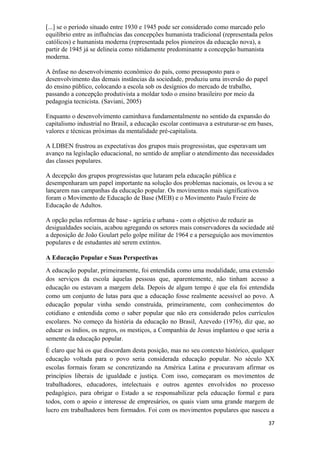 [...] se o período situado entre 1930 e 1945 pode ser considerado como marcado pelo
equilíbrio entre as influências das concepções humanista tradicional (representada pelos
católicos) e humanista moderna (representada pelos pioneiros da educação nova), a
partir de 1945 já se delineia como nitidamente predominante a concepção humanista
moderna.
A ênfase no desenvolvimento econômico do país, como pressuposto para o
desenvolvimento das demais instâncias da sociedade, produziu uma inversão do papel
do ensino público, colocando a escola sob os desígnios do mercado de trabalho,
passando a concepção produtivista a moldar todo o ensino brasileiro por meio da
pedagogia tecnicista. (Saviani, 2005)
Enquanto o desenvolvimento caminhava fundamentalmente no sentido da expansão do
capitalismo industrial no Brasil, a educação escolar continuava a estruturar-se em bases,
valores e técnicas próximas da mentalidade pré-capitalista.
A LDBEN frustrou as expectativas dos grupos mais progressistas, que esperavam um
avanço na legislação educacional, no sentido de ampliar o atendimento das necessidades
das classes populares.
A decepção dos grupos progressistas que lutaram pela educação pública e
desempenharam um papel importante na solução dos problemas nacionais, os levou a se
lançarem nas campanhas da educação popular. Os movimentos mais significativos
foram o Movimento de Educação de Base (MEB) e o Movimento Paulo Freire de
Educação de Adultos.
A opção pelas reformas de base - agrária e urbana - com o objetivo de reduzir as
desigualdades sociais, acabou agregando os setores mais conservadores da sociedade até
a deposição de João Goulart pelo golpe militar de 1964 e a perseguição aos movimentos
populares e de estudantes até serem extintos.
A Educação Popular e Suas Perspectivas
A educação popular, primeiramente, foi entendida como uma modalidade, uma extensão
dos serviços da escola àquelas pessoas que, aparentemente, não tinham acesso a
educação ou estavam a margem dela. Depois de algum tempo é que ela foi entendida
como um conjunto de lutas para que a educação fosse realmente acessível ao povo. A
educação popular vinha sendo construída, primeiramente, com conhecimentos do
cotidiano e entendida como o saber popular que não era considerado pelos currículos
escolares. No começo da história da educação no Brasil, Azevedo (1976), diz que, ao
educar os índios, os negros, os mestiços, a Companhia de Jesus implantou o que seria a
semente da educação popular.
É claro que há os que discordam desta posição, mas no seu contexto histórico, qualquer
educação voltada para o povo seria considerada educação popular. No século XX
escolas formais foram se concretizando na América Latina e procuravam afirmar os
princípios liberais de igualdade e justiça. Com isso, começaram os movimentos de
trabalhadores, educadores, intelectuais e outros agentes envolvidos no processo
pedagógico, para obrigar o Estado a se responsabilizar pela educação formal e para
todos, com o apoio e interesse de empresários, os quais viam uma grande margem de
lucro em trabalhadores bem formados. Foi com os movimentos populares que nasceu a
37
 