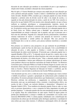 discussão de uma educação que atendesse as necessidades do povo e que ampliasse a
relação entre Estado, sociedade e educação das classes populares.
Mas foi após a 1ª Guerra Mundial que começou uma ampla luta por uma educação que
seria a primeira educação popular, visando a reduzir o analfabetismo que tinha índices
muito elevados. Brandão (1984), considera que a educação popular teve duas divisões
temporais: a primeira antes da divisão social do saber e da criação de escolas, e a
segunda na luta pela democratização do ensino, a partir do séc XIX. Este conceito se
desenvolve no que Gadotti (1991) nos mostra como educação popular, em que se busca
melhorar as condições psicológicas e, consequentemente, materiais, através de
movimentos populares trabalhando a conscientização, em grupos de base, comunidades,
etc. Os primeiros escritos que trazem uma nova forma de ver a educação popular são os
de Paulo Freire em “Prática cultural para a liberdade” que apresenta uma nova
responsabilidade em relação à educação, não só popular, mas que se preocupe com o
bem estar dos indivíduos. Segundo ele a educação deveria, primeiramente, transformar
sistemas tradicionais de ensino e construir uma proposta de reescrever a prática
pedagógica, repensando o sentido político da educação. Mas esse processo de
transformação deve se dar no coletivo, pois pessoa nenhuma transforma a sociedade
sozinha.
Pela primeira vez constrói-se uma perspectiva em que realmente há possibilidade e
transformação a partir da base de onde nasce essa educação. Com a possibilidade de
educação do povo, o saber popular se fortalece e resulta em uma tentativa de
transformação da ordem social dominante. O horizonte que a educação popular traz é,
segundo Brandão (1984, p.103 ), “A educação através da qual ele, o sujeito, não se veja
apenas como um anônimo sujeito da cultura brasileira, mas como um sujeito coletivo da
transformação da história e da cultura do país.” Hoje, a educação popular ultrapassa o
nível das comunidades e bairros para influenciar nos sistemas educacionais de ensino
como podemos observar nas diretrizes curriculares do Estado do Paraná: "As Diretrizes
Curriculares para a Educação Pública no Estado do Paraná chegam às escolas como um
documento oficial que traz as marcas de sua construção: a horizontalidade, que abraçou
todas as Escolas e Núcleos Regionais de Educação do Estado e a polifonia, que faz
ressoar nelas as vozes de todos os professores das Escolas Públicas paranaenses.
Este documento que traz, em si, o chão da escola e traça estratégias que visam a nortear
o trabalho do professor e garantir a apropriação do conhecimento pelos estudantes da
rede pública. Os mesmos princípios democráticos que fundamentam a construção destas
Diretrizes solicitam dos professores, o engajamento na contínua reflexão deste
documento, para que sua participação crítica, constante e transformadora efetive, nas
escolas de todo o Estado, um currículo dinâmico e democrático." (Disponível em:
Segundo Gadotti (1991), “Essa tendência da educação popular firma-se cada vez mais
com os governos democráticos e com a conquista de fatias importantes de poder por
partidos populares.” A educação popular não tem uma metodologia pronta, uma cartilha
a ser seguida. Parte dos conhecimentos de cada sujeito. Porém há alguns pontos de
partida para identificarmos e começar o trabalho nas comunidades e/ou escolas como
menciona BRANDÃO (1984): A cultura popular, trabalhando com a identificação dos
componentes da cultura que são dominados pelas ideologias capitalistas e a produção de
uma cultura que nasce deles mesmos; A influência e participação efetiva do educador
38
 
