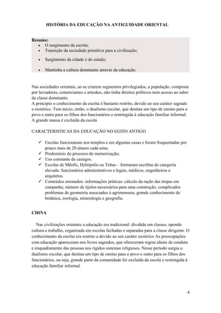 HISTÓRIA DA EDUCAÇÃO NA ANTIGUIDADE ORIENTAL
Resumo:
• O surgimento da escrita;
• Transição da sociedade primitiva para a civilização;
• Surgimento da cidade e do estado;
• Mantinha a cultura dominante através da educação.
Nas sociedades orientais, ao se criarem segmentos privilegiados, a população, composta
por lavradores, comerciantes e artesãos, não tinha direitos políticos nem acesso ao saber
da classe dominante.
A princípio o conhecimento da escrita é bastante restrito, devido ao seu caráter sagrado
e esotérico. Tem início, então, o dualismo escolar, que destina um tipo de ensino para o
povo e outro para os filhos dos funcionários e restringida à educação familiar informal.
A grande massa é excluída da escola
CARACTERISTICAS DA EDUCAÇÃO NO EGITO ANTIGO
 Escolas funcionaram nos templos e em algumas casas e foram frequentadas por
pouco mais de 20 alunos cada uma;
 Predomínio do processo de memorização;
 Uso constante de castigos.
 Escolas de Mênfis, Heliópolis ou Tebas – formaram escribas de categoria
elevada: funcionários administrativos e legais, médicos, engenheiros e
arquitetos.
 Conteúdos ensinados: informações práticas: cálculo da ração das tropas em
campanha, número de tijolos necessários para uma construção, complicados
problemas de geometria associados à agrimensura, grande conhecimento de
botânica, zoologia, mineralogia e geografia.
CHINA
Nas civilizações orientais a educação era tradicional: dividida em classes, opondo
cultura e trabalho, organizada em escolas fechadas e separadas para a classe dirigente. O
conhecimento da escrita era restrito a devido ao seu caráter esotérico As preocupações
com educação apareceram nos livros sagrados, que ofereceram regras ideais de conduta
e enquadramento das pessoas nos rígidos sistemas religiosos. Nesse período surgiu o
dualismo escolar, que destina um tipo de ensino para o povo e outro para os filhos dos
funcionários, ou seja, grande parte da comunidade foi excluída da escola e restringida à
educação familiar informal.
4
 