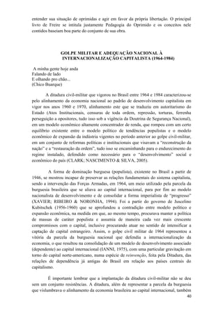 entender sua situação de oprimidas e agir em favor da própria libertação. O principal
livro de Freire se intitula justamente Pedagogia do Oprimido e os conceitos nele
contidos baseiam boa parte do conjunto de sua obra.
GOLPE MILITAR E ADEQUAÇÃO NACIONAL À
INTERNACIONALIZAÇÃO CAPITALISTA (1964-1984)
A minha gente hoje anda
Falando de lado
E olhando pro chão...
(Chico Buarque)
A ditadura civil-militar que vigorou no Brasil entre 1964 e 1984 caracterizou-se
pelo alinhamento da economia nacional ao padrão de desenvolvimento capitalista em
vigor nos anos 1960 e 1970, alinhamento este que se traduziu em autoritarismo do
Estado (Atos Institucionais, censuras de toda ordem, repressão, torturas, ferrenha
perseguição a opositores, tudo isso sob a vigência da Doutrina de Segurança Nacional),
em um modelo econômico altamente concentrador de renda, que rompeu com um certo
equilíbrio existente entre o modelo político de tendências populistas e o modelo
econômico de expansão da indústria vigentes no período anterior ao golpe civil-militar,
em um conjunto de reformas políticas e institucionais que visavam a “reconstrução da
nação” e a “restauração da ordem”, tudo isso se encaminhando para o endurecimento do
regime instalado, defendido como necessário para o “desenvolvimento” social e
econômico do país (CLARK; NASCIMENTO & SILVA, 2005).
A forma de dominação burguesa (populista), existente no Brasil a partir de
1946, se mostrou incapaz de preservar as relações fundamentais do sistema capitalista,
sendo a intervenção das Forças Armadas, em 1964, um meio utilizado pela parcela da
burguesia brasileira que se aliava ao capital internacional, para por fim ao modelo
nacionalista de desenvolvimento e de consolidar a forma imperialista de “progresso”
(XAVIER; RIBEIRO & NORONHA, 1994). Foi a partir do governo de Juscelino
Kubitschek (1956-1960) que se aprofundou a contradição entre modelo político e
expansão econômica, na medida em que, ao mesmo tempo, procurava manter a política
de massas de caráter populista e assumia de maneira cada vez mais crescente
compromissos com o capital, inclusive procurando atuar no sentido de intensificar a
captação de capital estrangeiro. Assim, o golpe civil militar de 1964 representou a
vitória da parcela da burguesia nacional que defendia a internacionalização da
economia, o que resultou na consolidação de um modelo de desenvolvimento associado
(dependente) ao capital internacional (IANNI, 1975), com uma particular gravitação em
torno do capital norte-americano, numa espécie de reinvenção, feita pela Ditadura, das
relações de dependência já antigas do Brasil em relação aos países centrais do
capitalismo.
É importante lembrar que a implantação da ditadura civil-militar não se deu
sem um conjunto resistências. A ditadura, além de representar a parcela da burguesia
que vislumbrava o alinhamento da economia brasileira ao capital internacional, também
40
 