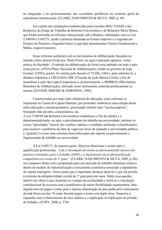 na integração e no posicionamento das sociedades periféricas no contexto geral do
capitalismo internacional. (CLARK; NASCIMENTO & SILVA, 2005, p. 05)
Foi a partir das orientações estabelecidas pelos acordos MEC-USAID e dos
Relatórios do Grupo de Trabalho da Reforma Universitária e do Relatório Meira Matos,
que foram realizadas as reformas educacionais sob a ditadura, culminadas com as Leis
5.540/68 e 5.692/71, sendo a primeira destinada ao Ensino Superior e a segunda aos
Ensinos de Primeiro e Segundo Graus (o que hoje denominamos Ensino Fundamental e
Médio, respectivamente).
Essas reformas acabaram com os movimentos de alfabetização baseados no
método crítico desenvolvido por Paulo Freire, no qual a educação aparecia ’como
prática da liberdade‘. O método de alfabetização de Freire seria adotado em todo o país,
como previa o PNA (Plano Nacional de Alfabetização), criado no governo de João
Goulart. O PNA, porém, foi extinto pelo decreto nº 53.886, 1964 e, para substituí-lo, a
ditadura implantou a CRUZADA ABC (Cruzada da Ação Básica Cristã), a fim de
neutralizar a ação das Ligas Camponesas e, posteriormente, o MOBRAL (Movimento
Brasileiro de Alfabetização), utilizado como instrumento controlar politicamente as
massas (XAVIER; RIBEIRO & NORONHA, 1994).
Caracterizadas por uma visão utilitarista de educação, essas reformas se
inspiraram na Teoria do Capital Humano, por pretender estabelecer uma relação direta
entre educação e sistema produtivo, procurando instituir uma “escola-empresa”,
formando mão-de-obra, consumidores, etc.
A Lei 5.540/68 (da Reforma Universitária) estabeleceu o fim da cátedra e a
departamentalização, ou seja, o parcelamento do trabalho na universidade, instituiu os
cursos “parcelados” através dos créditos, adotou o vestibular unificado e classificatório
para resolver o problema da falta de vagas (ao invés de expandir a universidade pública
e “gratuita”) e criou uma estrutura burocrática para dar suporte ao parcelamento e
fragmentação do trabalho na universidade.
A Lei 5.692/71, de maneira geral, objetivou direcionar o ensino para a
qualificação profissional, “com a introdução do ensino profissionalizante através dos
ginásios orientados para o trabalho (GOT) e a implantação da profissionalização
compulsória no ensino de 2º grau” (CLARK; NASCIMENTO & SILVA, 2005, p. 06),
em compasso direto com a preparação para um mercado de trabalho altamente rotativo,
dentro do modelo de industrialização e crescimento econômico associado e dependente
do capital estrangeiro. Outro ponto que é importante destacar desta lei é que ela postula
a extensão da obrigatoriedade escolar de 1º grau para oito anos. Sobre essa questão,
Jamil Cury observa que Aumenta-se o tempo da escolaridade e retira-se a vinculação
constitucional de recursos com a justificativa de maior flexibilidade orçamentária. Mas
alguém teria de pagar a conta, pois a intensa urbanização do país pedia pelo crescimento
da rede física escolar. O corpo docente pagou a conta com duplo ônus: financiou a
expansão com o rebaixamento de seus salários e a duplicação ou triplicação da jornada
de trabalho. (CURY, 2000, p. 574)
42
 