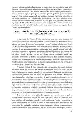 Assim, a política educacional da ditadura se caracterizou por proporcionar uma débil
formação escolar e algum tipo de treinamento na formação escolar básica para inserção
nos processos produtivos e por procurar enfraquecer o ensino superior público e crítico,
abrindo enormes espaços para que a iniciativa privada pudesse operar no ensino
superior. Essa política educacional foi, também, altamente repressora, atingindo as
diferentes categorias de trabalhadores universitários (docentes, administrativas,
técnicas) do sistema educacional, de forma a procurar, pelo medo, obter seu consenso ao
regime (CUNHA, 1996). Aos descontentes, além da repressão, destinou-se também o
recado de que não seria fácil nadar contra essa maré, expresso no seguinte lema:
“Brasil: ame-o ou deixe-o!”
GLOBALIZAÇÃO, TRANSIÇÃO DEMOCRÁTICA E EDUCAÇÃO
(INTER)NACIONAL (1984...)
A derrocada da Ditadura Militar representou uma importante mudança no
cenário político brasileiro na década de 1980. A chamada “transição democrática” levou
a termo o processo de abertura “lenta, gradual e segura” iniciada pelo Governo Geisel
(1974-9) e combatida pela chamada linha dura do Exército brasileiro. A democratização
consistia, de um lado, na destituição dos militares do poder após 21 anos; de outro lado,
marcava a ascensão de importantes movimentos sociais organizados, que fizeram dos
80, não a “década perdida”, mas um período de intensa mobilização social e de
conquistas importantes na história da educação brasileira. Esta ascensão inaugurou,
também, uma intensa participação social nos processos decisórios do Poder Legislativo
brasileiro, nunca antes testemunhado na história, cuja culminância ocorreu no processo
de elaboração da Constituição Federal de 1988.
A abertura política do país, entretanto, não ocorreu como movimento histórico
autônomo, ainda que marcado por diversas contradições. Situava-se dentro de um
contexto de mudanças nas relações políticas internacionais, relacionadas ao processo de
reestruturação capitalista que tem início nos primeiros anos de 1970. A revolução
tecnológica de base microeletrônica, geradora da tecnologia da informática, criou novas
bases materiais para a expansão do capital. O processo da globalizaçãotornava possível
a ocupação de amplos espaços do globo terrestre, bem como de setores da produção e da
reprodução das relações sociais (como as políticas sociais, por exemplo) até então não
determinados inteiramente pela lógica do capital. As forças do capital encontravam-se
progressivamente livres de suas barreiras nacionais (territoriais) e de seus limites
técnicos, o que abria possibilidades inéditas de expansão/acumulação.
Tratava-se de um novo ciclo de expansão do capital, para o qual o
neoliberalismo – que havia surgido, nos anos 1940, como reação ao Estado do bem-
estar social e a toda e qualquer forma de controle social sobre o capital – apresentava-se
como ideologia ideal. Isso ocorreu na forma de uma nova onda de “liberalização” da
economia e das sociedades capitalistas concretizada pelas políticas de desconstrução
do Estado providência, dito “interventor”, em prol de um Estado máximo para o capital:
43
 