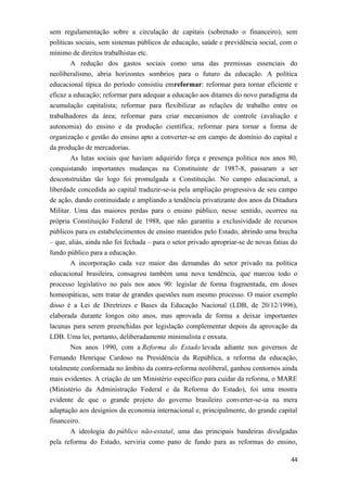 sem regulamentação sobre a circulação de capitais (sobretudo o financeiro), sem
políticas sociais, sem sistemas públicos de educação, saúde e previdência social, com o
mínimo de direitos trabalhistas etc.
A redução dos gastos sociais como uma das premissas essenciais do
neoliberalismo, abria horizontes sombrios para o futuro da educação. A política
educacional típica do período consistiu emreformar: reformar para tornar eficiente e
eficaz a educação; reformar para adequar a educação aos ditames do novo paradigma da
acumulação capitalista; reformar para flexibilizar as relações de trabalho entre os
trabalhadores da área; reformar para criar mecanismos de controle (avaliação e
autonomia) do ensino e da produção científica; reformar para tornar a forma de
organização e gestão do ensino apto a converter-se em campo de domínio do capital e
da produção de mercadorias.
As lutas sociais que haviam adquirido força e presença política nos anos 80,
conquistando importantes mudanças na Constituinte de 1987-8, passaram a ser
desconstruídas tão logo foi promulgada a Constituição. No campo educacional, a
liberdade concedida ao capital traduzir-se-ia pela ampliação progressiva de seu campo
de ação, dando continuidade e ampliando a tendência privatizante dos anos da Ditadura
Militar. Uma das maiores perdas para o ensino público, nesse sentido, ocorreu na
própria Constituição Federal de 1988, que não garantiu a exclusividade de recursos
públicos para os estabelecimentos de ensino mantidos pelo Estado, abrindo uma brecha
– que, aliás, ainda não foi fechada – para o setor privado apropriar-se de novas fatias do
fundo público para a educação.
A incorporação cada vez maior das demandas do setor privado na política
educacional brasileira, consagrou também uma nova tendência, que marcou todo o
processo legislativo no país nos anos 90: legislar de forma fragmentada, em doses
homeopáticas, sem tratar de grandes questões num mesmo processo. O maior exemplo
disso é a Lei de Diretrizes e Bases da Educação Nacional (LDB, de 20/12/1996),
elaborada durante longos oito anos, mas aprovada de forma a deixar importantes
lacunas para serem preenchidas por legislação complementar depois da aprovação da
LDB. Uma lei, portanto, deliberadamente minimalista e enxuta.
Nos anos 1990, com a Reforma do Estado levada adiante nos governos de
Fernando Henrique Cardoso na Presidência da República, a reforma da educação,
totalmente conformada no âmbito da contra-reforma neoliberal, ganhou contornos ainda
mais evidentes. A criação de um Ministério específico para cuidar da reforma, o MARE
(Ministério da Administração Federal e da Reforma do Estado), foi uma mostra
evidente de que o grande projeto do governo brasileiro converter-se-ia na mera
adaptação aos desígnios da economia internacional e, principalmente, do grande capital
financeiro.
A ideologia do público não-estatal, uma das principais bandeiras divulgadas
pela reforma do Estado, serviria como pano de fundo para as reformas do ensino,
44
 
