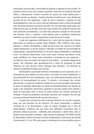 expressando, acima de tudo, a necessidade de legitimar a expansão do setor privado. Tal
expansão utilizou-se dos mais variados expedientes, todos eles no sentido de direcionar
(direta e indiretamente) volumes crescentes de recursos do fundo público para o
mercado privado da educação. Também chamada de publicização, numa falsificação
grosseira do seu real significado, a idéia de criar e estimular a expansão de uma
propriedadepública, mas não estatal, tinha por fundamento tornar o terreno da educação
mais facilmente permeável ao interesse privado. Isso vem ocorrendo, desde então, num
duplo processo que, de um lado, ataca tudo o que é público (no sentido de estatal) como
ruim, ineficiente, incompetente; e, de outro lado, apresenta a atuação do setor privado,
tido eficiente, eficaz e “moderno”, como panacéia para os problemas educacionais
brasileiros, aos quais o Estado é supostamente incapaz de oferecer solução.
A ação dos organismos multilaterais foi o outro lado da moeda das reformas
educacionais no período em questão. Banco Mundial , FMI, UNESCO, entre outros,
passaram a também desempenhar o papel de porta-vozes dos interesses do grande
capital internacional, no que diz respeito à educação, na medida de sua necessidade de
reestruturação e expansão/acumulação em diversos setores fundamentais à reprodução
social. As reformas educacionais, assim como outras reformas (previdência social,
saúde, trabalhista etc.), foram sendo estimuladas e orientadas por tais organismos –
servindo até como uma espécie de moeda de troca política – via grandes programas de
ajustes. Tais programas aqui desembarcam sob a forma de programas de ajuda
financeira aos mais diversos setores (destaque para educação) e de diretrizes de
reformas no aparelho de Estado como um todo.
Sinteticamente, as principais diretrizes disseminadas por tais organismos são: 1)
focalização do gasto público no ensino básico, com ênfase no ensino fundamental; 2)
descentralização do ensino fundamental, o que vem sendo operacionalizado através do
processo de municipalização do ensino; 3) estímulo à privatização dos serviços
educacionais e à criação de verdadeiras indústrias em torno das atividades educacionais;
4) ajuste da legislação educacional no sentido da desregulamentação dos métodos de
gestão e das instituições educacionais, garantido ao governo central maior controle e
poder de intervenção sobre os níveis de ensino (através dos sistemas nacionais de
avaliação e fixação de parâmetros curriculares nacionais, por exemplo), mas sem que
ele mesmo participe diretamente da execução dos serviços.
O quadro que se desenvolve para a educação brasileira nos anos 90 é, portanto,
quase que uma caricatura de tais diretrizes. No ensino fundamental, a tendência
verificada foi a de descentralizar a ação do Estado, divulgada sob o lema da
democratização. Tendência essa que gerou uma deliberada concorrência entre as
diferentes esferas de governo – sobretudo entre municípios e, dentro deles, entre as
próprias redes municipais e estaduais – pelos recursos da educação. O FUNDEF (Fundo
de Manutenção e Desenvolvimento do Ensino Fundamental), criado através da Emenda
Constitucional n° 14, de 1996, para regular a distribuição dos recursos públicos para as
45
 