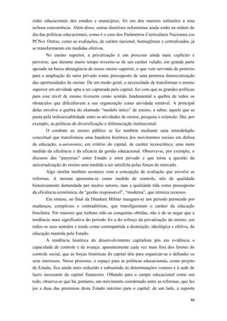 redes educacionais dos estados e municípios, foi um dos maiores estímulos a essa
nefasta concorrência. Além disso, outras diretrizes reformistas ainda estão na ordem do
dia das políticas educacionais, como é o caso dos Parâmetros Curriculares Nacionais (os
PCNs). Outras, como as avaliações, de caráter nacional, homogêneas e centralizadas, já
se transformaram em medidas efetivas.
No ensino superior, a privatização é um processo ainda mais explícito e
perverso, que durante muito tempo revestiu-se de um caráter velado, em grande parte
apoiado na baixa abrangência de nosso ensino superior, o que vem servindo de pretexto
para a ampliação do setor privado como pressuposto de uma pretensa democratização
das oportunidades de ensino. De um modo geral, a necessidade de transformar o ensino
superior em atividade apta a ser capturada pelo capital, fez com que as grandes políticas
para esse nível de ensino tivessem como sentido fundamental a quebra de todos os
obstáculos que dificultavam a sua organização como atividade rentável. A principal
delas envolve a quebra do chamado “modelo único” de ensino, a saber, aquele que se
pauta pela indissociabilidade entre as atividades de ensino, pesquisa e extensão. Daí, por
exemplo, as políticas de diversificação e diferenciação institucional.
O combate ao ensino público se fez também mediante uma remodelação
conceitual que transformou uma bandeira histórica dos movimentos sociais em defesa
da educação, a autonomia, em critério do capital, de caráter tecnocrático, uma mera
medida da eficiência e da eficácia da gestão educacional. Observe-se, por exemplo, o
discurso das “parcerias” entre Estado e setor privado e que torna a questão da
universalização do ensino uma medida a ser satisfeita pelas forças do mercado.
Algo similar também acontece com a concepção de avaliação que envolve as
reformas. A mesma apresenta-se como medida de controle, não da qualidade
historicamente demandada por muitos setores, mas a qualidade tida como pressuposto
da eficiência econômica, da “gestão responsável”, “moderna”, que otimiza recursos.
Em síntese, ao final da Ditadura Militar inaugura-se um período permeado por
mudanças, complexas e contraditórias, que transfiguraram o caráter da educação
brasileira. Por maiores que tenham sido as conquistas obtidas, não é de se negar que a
tendência mais significativa do período foi a do reforço da privatização do ensino, em
todos os seus sentidos e tendo como contrapartida a destruição, ideológica e efetiva, da
educação mantida pelo Estado.
A tendência histórica do desenvolvimento capitalista pôs em evidência a
capacidade de controle e de avanço, aparentemente cada vez mais fora dos limites do
controle social, que as forças históricas do capital têm para organizar-se e defender os
seus interesses. Nesse processo, o espaço para as políticas educacionais, como projeto
de Estado, fica ainda mais reduzido e subsumido às determinações vorazes e à sede de
lucro incessante do capital financeiro. Olhando para o campo educacional como um
todo, observa-se que há, portanto, um movimento coordenado entre as reformas, que faz
jus a duas das premissas deste Estado máximo para o capital: de um lado, a suposta
46
 