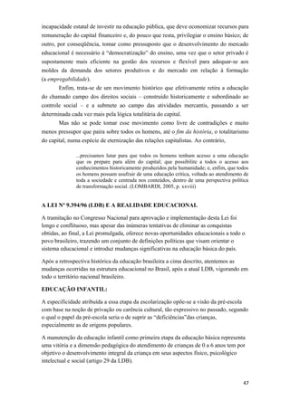 incapacidade estatal de investir na educação pública, que deve economizar recursos para
remuneração do capital financeiro e, do pouco que resta, privilegiar o ensino básico; de
outro, por conseqüência, tomar como pressuposto que o desenvolvimento do mercado
educacional é necessário à “democratização” do ensino, uma vez que o setor privado é
supostamente mais eficiente na gestão dos recursos e flexível para adequar-se aos
moldes da demanda dos setores produtivos e do mercado em relação à formação
(a empregabilidade).
Enfim, trata-se de um movimento histórico que efetivamente retira a educação
do chamado campo dos direitos sociais – construído historicamente e subordinado ao
controle social – e a submete ao campo das atividades mercantis, passando a ser
determinada cada vez mais pela lógica totalitária do capital.
Mas não se pode tomar esse movimento como livre de contradições e muito
menos pressupor que paira sobre todos os homens, até o fim da história, o totalitarismo
do capital, numa espécie de eternização das relações capitalistas. Ao contrário,
...precisamos lutar para que todos os homens tenham acesso a uma educação
que os prepare para além do capital; que possibilite a todos o acesso aos
conhecimentos historicamente produzidos pela humanidade; e, enfim, que todos
os homens possam usufruir de uma educação crítica, voltada ao atendimento de
toda a sociedade e centrada nos conteúdos, dentro de uma perspectiva política
de transformação social. (LOMBARDI, 2005, p. xxviii)
A LEI Nº 9.394/96 (LDB) E A REALIDADE EDUCACIONAL
A tramitação no Congresso Nacional para aprovação e implementação desta Lei foi
longo e conflituoso, mas apesar das inúmeras tentativas de eliminar as conquistas
obtidas, ao final, a Lei promulgada, oferece novas oportunidades educacionais a todo o
povo brasileiro, trazendo um conjunto de definições políticas que visam orientar o
sistema educacional e introduz mudanças significativas na educação básica do país.
Após a retrospectiva histórica da educação brasileira a cima descrito, atentemos as
mudanças ocorridas na estrutura educacional no Brasil, após a atual LDB, vigorando em
todo o território nacional brasileiro.
EDUCAÇÃO INFANTIL:
A especificidade atribuída a essa etapa da escolarização opõe-se a visão da pré-escola
com base na noção de privação ou carência cultural, tão expressivo no passado, segundo
o qual o papel da pré-escola seria o de suprir as “deficiências”das crianças,
especialmente as de origens populares.
A manutenção da educação infantil como primeira etapa da educação básica representa
uma vitória e a dimensão pedagógica do atendimento de crianças de 0 a 6 anos tem por
objetivo o desenvolvimento integral da criança em seus aspectos físico, psicológico
intelectual e social (artigo 29 da LDB).
47
 