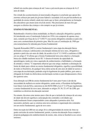 infantil em creches para crianças de até 3 anos e pré-escola para as crianças de 4 a 5
anos de idade.
Em virtude dos acontecimentos já mencionados chegamos à conclusão que apesar dos
enormes esforços por parte do governo federal e sociedade civil em prol da melhoria na
qualidade do ensino infantil, ainda tem muito que se fazer, principalmente na formação
dos educadores que atuam neste nível de ensino. Não precisamos de mais leis que
assegure os direitos das crianças e sim cumprir as que já existem.
ENSINO FUNDAMENTAL:
Relembrando o histórico desta modalidade, no Brasil a educação obrigatória e gratuita
foi introduzida com a Constituição Federal em 1934 e era composto de apenas cinco
anos, somente por força da Lei nº 5.692/71 esse ensino obrigatório estendeu-se para oito
anos com a nomenclatura de primeiro grau. Mas foi com a Constituição de 1988 que
esta nomenclatura foi alterada para Ensino Fundamental.
Segundo Romualdo (2007) o ensino fundamental é uma etapa da educação básica
destinada a crianças e adolescentes com duração mínima de nove anos, obrigatório e
gratuito a partir dos seis anos de idade, de acordo a Lei nº 11.114/05 e conforme a LDB
em seu artigo nº 32 afirma que o Ensino Fundamental terá como objetivo a formação
básica do cidadão mediante inciso III: “o desenvolvimento da capacidade de
aprendizagem, tendo em vista a aquisição de conhecimentos e habilidades e a formação
de atitudes e valores.” É importante observar que esse artigo, mediante a eliminação do
limite de idade para o direto ao ensino fundamental obrigatório, significa a possibilidade
de todos os brasileiros, de qualquer faixa etária acima de sete anos de idade ter acesso a
esta etapa da escolarização, podendo exigi-la legalmente do poder público, pois antes a
obrigação do Estado na oferta dessa escolarização excluía os que ultrapassassem a faixa
dos quatorze anos.
Essa alteração na LDB do ensino fundamental de 8 anos para 9 anos é devido da
necessidade da melhoria no ensino obrigatório, sendo assim, o Presidente da República,
Luis Inácio Lula da Silva, sancionou no dia 06/02/2006 a Lei nº 11.274 que regulamenta
o ensino fundamental de nove anos, alterando os artigos 29, 30, 32 e 87 da LDB, que
estabelece as diretrizes da educação nacional.
No entanto, devemos estar atentos para o fato de que a inclusão de crianças de seis anos
de idade não deverá significar a antecipação dos conteúdos e atividades que
tradicionalmente foram compreendidos como adequados à primeira série. Faz
necessário, portanto, que se construa uma nova estrutura e organização dos conteúdos
em um ensino fundamental, agora de nove anos.
Outra inovação da LBD em seu artigo 26 é a obrigatoriedade do ensino de Artes na
grade curricular do ensino fundamental, porém, o ensino da educação física compõe a
proposta pedagógica do estabelecimento de ensino, más, torna-se facultativa aos cursos
noturnos.
49
 
